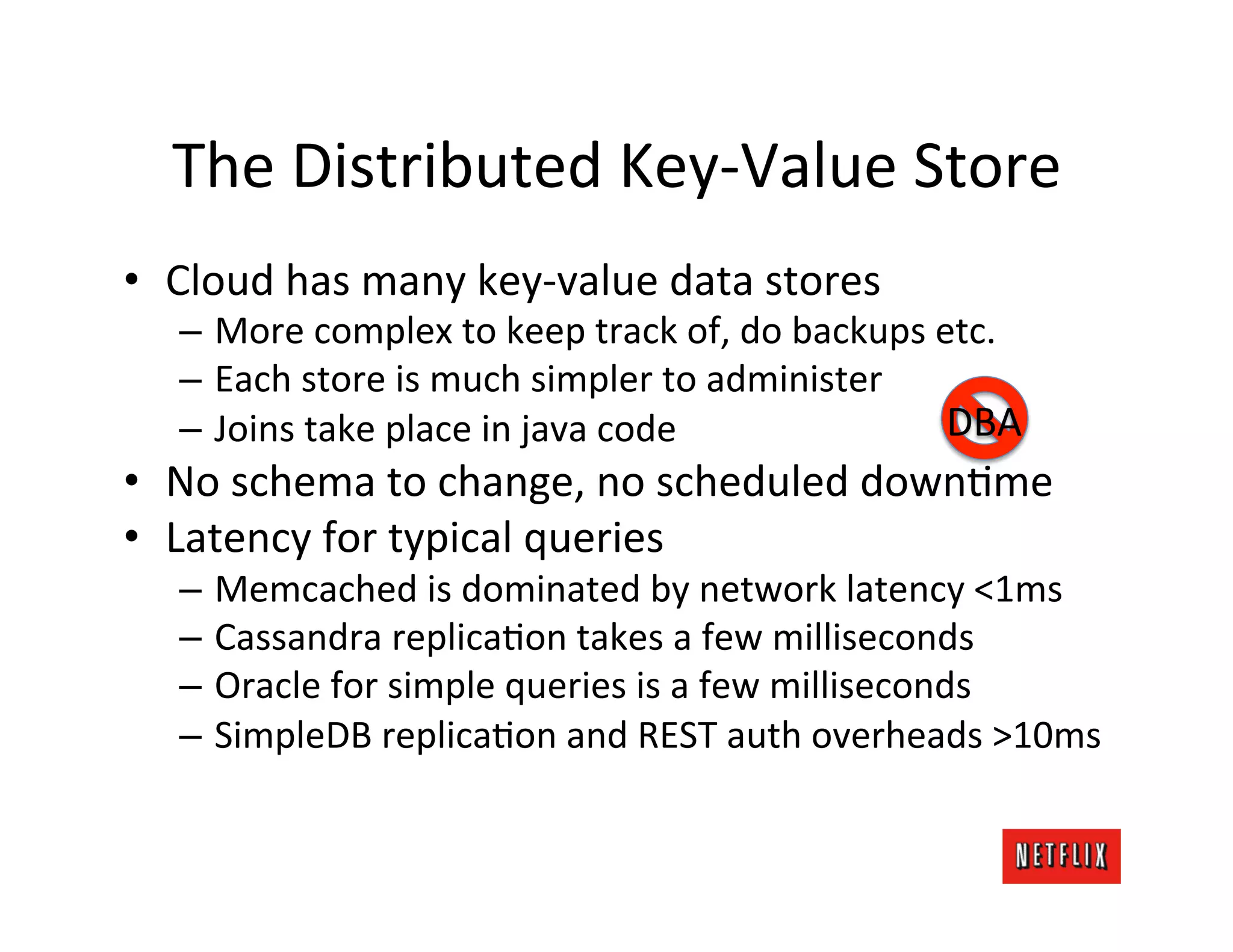 The	
  Distributed	
  Key-­‐Value	
  Store	
  
•  Cloud	
  has	
  many	
  key-­‐value	
  data	
  stores	
  
    –  More	
  complex	
  to	
  keep	
  track	
  of,	
  do	
  backups	
  etc.	
  
    –  Each	
  store	
  is	
  much	
  simpler	
  to	
  administer	
  
    –  Joins	
  take	
  place	
  in	
  java	
  code	
                     DBA	
  
•  No	
  schema	
  to	
  change,	
  no	
  scheduled	
  downLme	
  
•  Latency	
  for	
  typical	
  queries	
  
    –  Memcached	
  is	
  dominated	
  by	
  network	
  latency	
  <1ms	
  
    –  Cassandra	
  replicaLon	
  takes	
  a	
  few	
  milliseconds	
  
    –  Oracle	
  for	
  simple	
  queries	
  is	
  a	
  few	
  milliseconds	
  
    –  SimpleDB	
  replicaLon	
  and	
  REST	
  auth	
  overheads	
  >10ms	
  
 