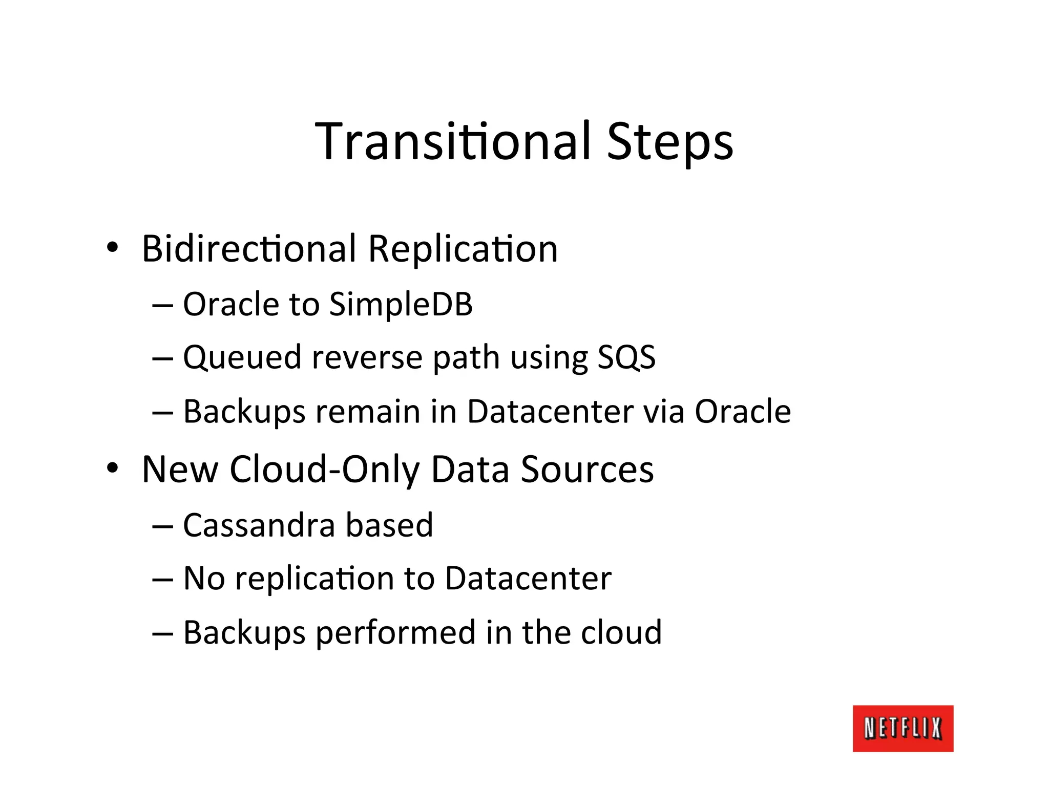TransiLonal	
  Steps	
  
•  BidirecLonal	
  ReplicaLon	
  
   –  Oracle	
  to	
  SimpleDB	
  
   –  Queued	
  reverse	
  path	
  using	
  SQS	
  
   –  Backups	
  remain	
  in	
  Datacenter	
  via	
  Oracle	
  
•  New	
  Cloud-­‐Only	
  Data	
  Sources	
  
   –  Cassandra	
  based	
  
   –  No	
  replicaLon	
  to	
  Datacenter	
  
   –  Backups	
  performed	
  in	
  the	
  cloud	
  
 