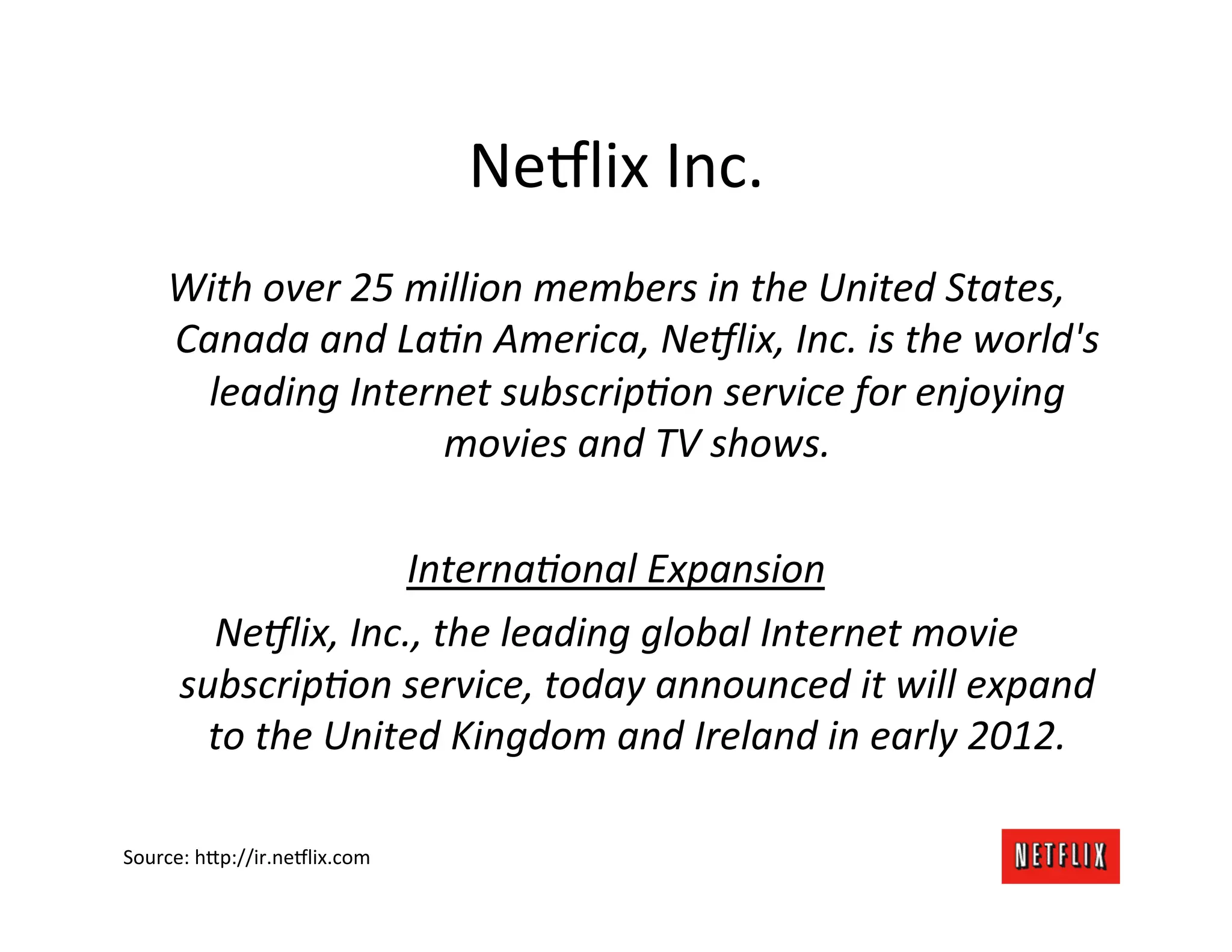 Ne9lix	
  Inc.	
  
     With	
  over	
  25	
  million	
  members	
  in	
  the	
  United	
  States,	
  
     Canada	
  and	
  La8n	
  America,	
  Ne<lix,	
  Inc.	
  is	
  the	
  world's	
  
       leading	
  Internet	
  subscrip8on	
  service	
  for	
  enjoying	
  
                             movies	
  and	
  TV	
  shows.	
  
                                         	
  
                           Interna8onal	
  Expansion	
  
        Ne<lix,	
  Inc.,	
  the	
  leading	
  global	
  Internet	
  movie	
  
     subscrip8on	
  service,	
  today	
  announced	
  it	
  will	
  expand	
  
       to	
  the	
  United	
  Kingdom	
  and	
  Ireland	
  in	
  early	
  2012.	
  

Source:	
  h=p://ir.ne9lix.com	
  
 