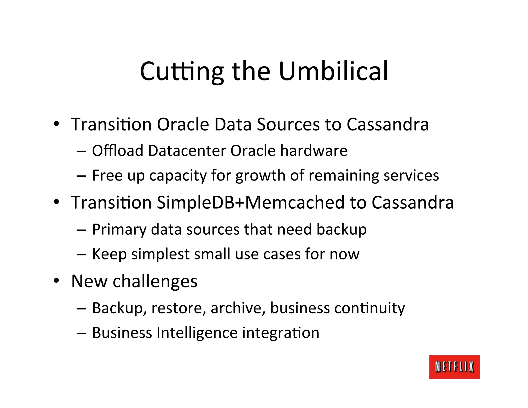 Cuong	
  the	
  Umbilical	
  
•  TransiLon	
  Oracle	
  Data	
  Sources	
  to	
  Cassandra	
  
    –  Oﬄoad	
  Datacenter	
  Oracle	
  hardware	
  
    –  Free	
  up	
  capacity	
  for	
  growth	
  of	
  remaining	
  services	
  
•  TransiLon	
  SimpleDB+Memcached	
  to	
  Cassandra	
  
    –  Primary	
  data	
  sources	
  that	
  need	
  backup	
  
    –  Keep	
  simplest	
  small	
  use	
  cases	
  for	
  now	
  
•  New	
  challenges	
  
    –  Backup,	
  restore,	
  archive,	
  business	
  conLnuity	
  
    –  Business	
  Intelligence	
  integraLon	
  
 