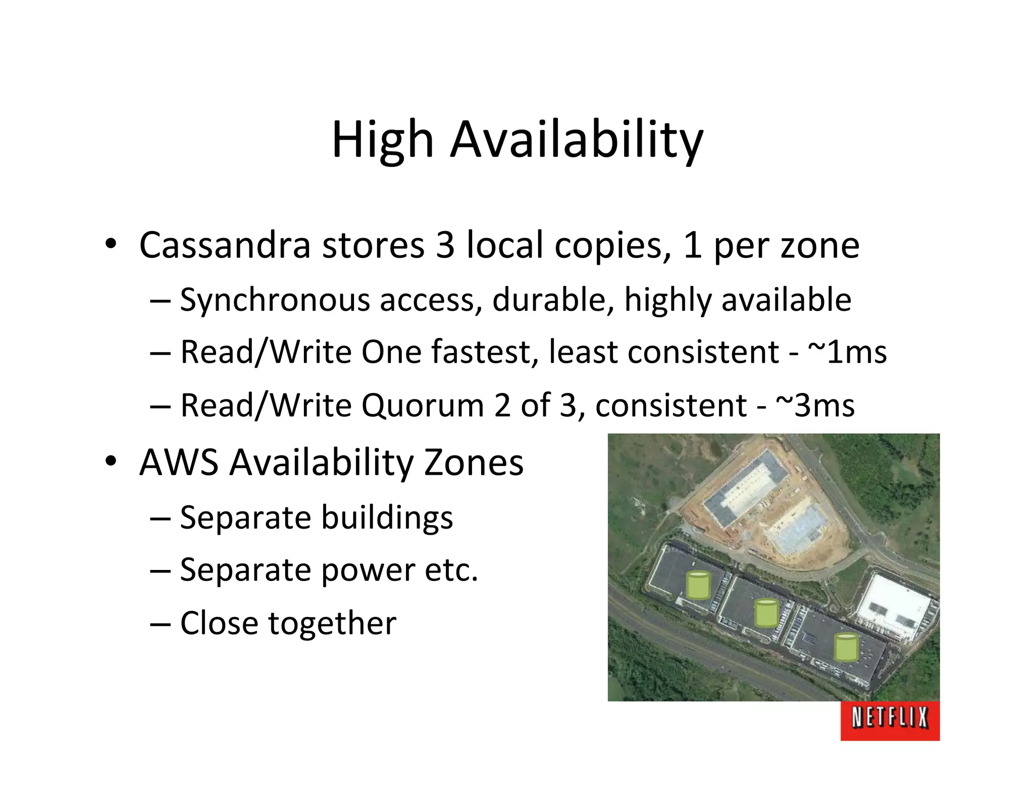High	
  Availability	
  
•  Cassandra	
  stores	
  3	
  local	
  copies,	
  1	
  per	
  zone	
  
       –  Synchronous	
  access,	
  durable,	
  highly	
  available	
  
       –  Read/Write	
  One	
  fastest,	
  least	
  consistent	
  -­‐	
  ~1ms	
  
       –  Read/Write	
  Quorum	
  2	
  of	
  3,	
  consistent	
  -­‐	
  ~3ms	
  
•  AWS	
  Availability	
  Zones	
  
       –  Separate	
  buildings	
  
       –  Separate	
  power	
  etc.	
  
       –  Close	
  together	
  
	
  
 