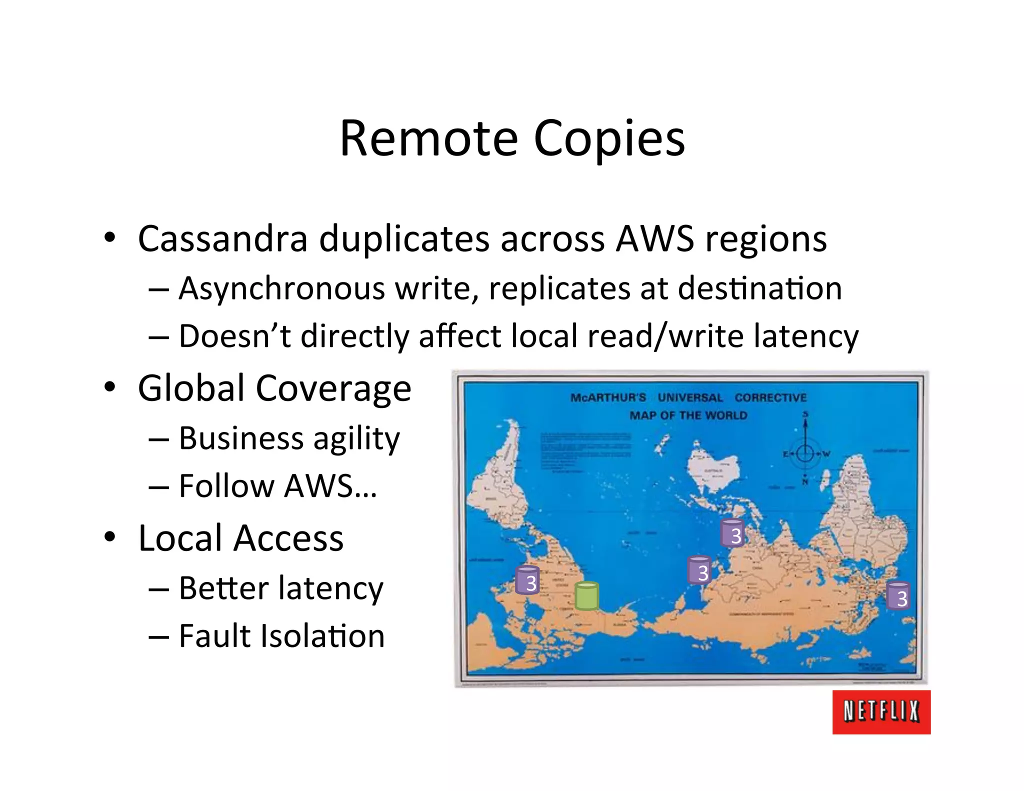 Remote	
  Copies	
  
•  Cassandra	
  duplicates	
  across	
  AWS	
  regions	
  
    –  Asynchronous	
  write,	
  replicates	
  at	
  desLnaLon	
  
    –  Doesn’t	
  directly	
  aﬀect	
  local	
  read/write	
  latency	
  
•  Global	
  Coverage	
  
    –  Business	
  agility	
  
    –  Follow	
  AWS…	
  
•  Local	
  Access	
                                        3
                                                        3
    –  Be=er	
  latency	
               3
                                                                            3
    –  Fault	
  IsolaLon	
  
    	
  
 