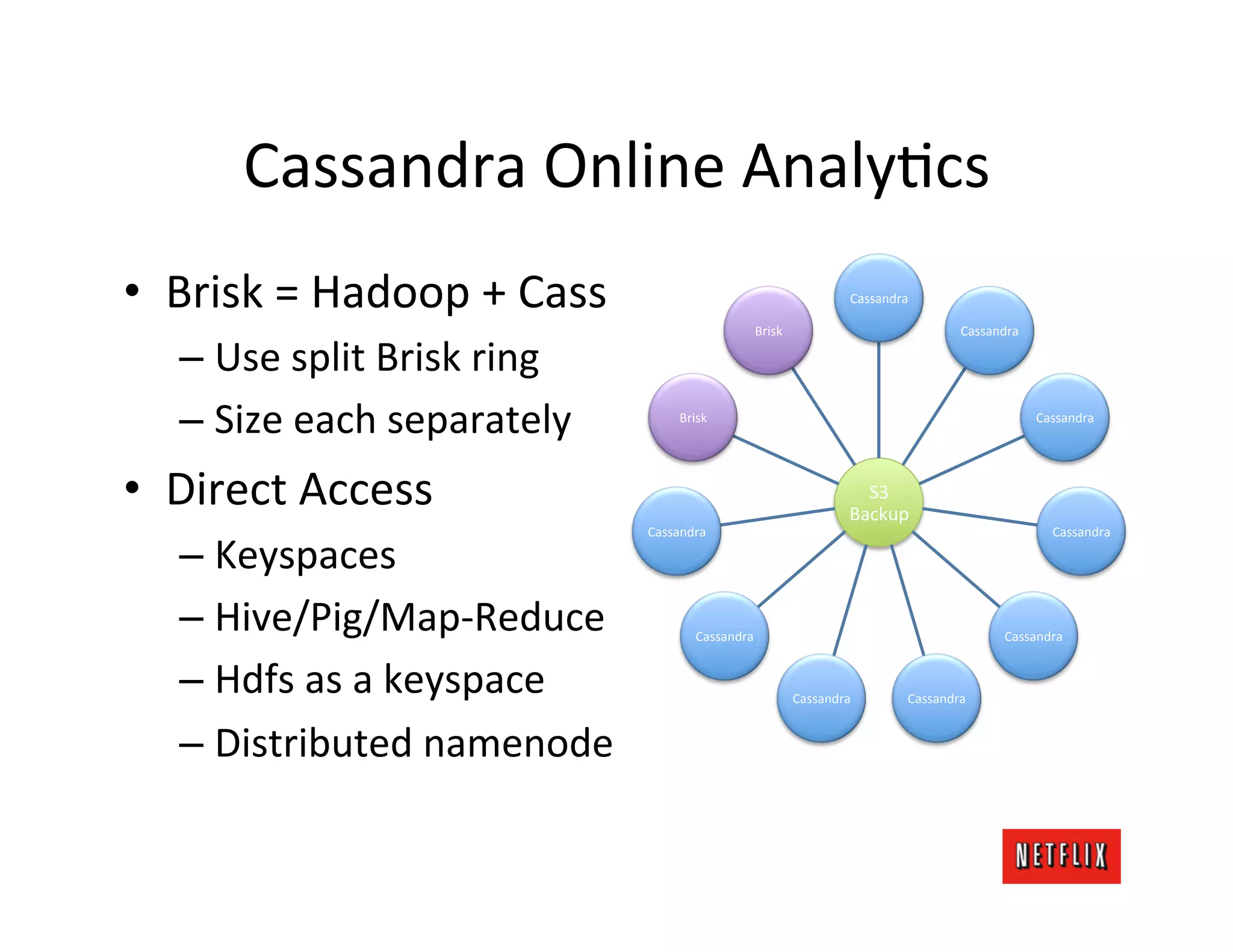 Cassandra	
  Online	
  AnalyLcs	
  
•  Brisk	
  =	
  Hadoop	
  +	
  Cass	
                                                   Cassandra	
  

                                                                 Brisk	
                                        Cassandra	
  

    –  Use	
  split	
  Brisk	
  ring	
  
    –  Size	
  each	
  separately	
              Brisk	
                                                                        Cassandra	
  




•  Direct	
  Access	
                                                                      S3	
  
                                                                                         Backup	
  
                                           Cassandra	
                                                                             Cassandra	
  

    –  Keyspaces	
  
    –  Hive/Pig/Map-­‐Reduce	
                       Cassandra	
                                                         Cassandra	
  


    –  Hdfs	
  as	
  a	
  keyspace	
                                         Cassandra	
             Cassandra	
  


    –  Distributed	
  namenode	
  
 