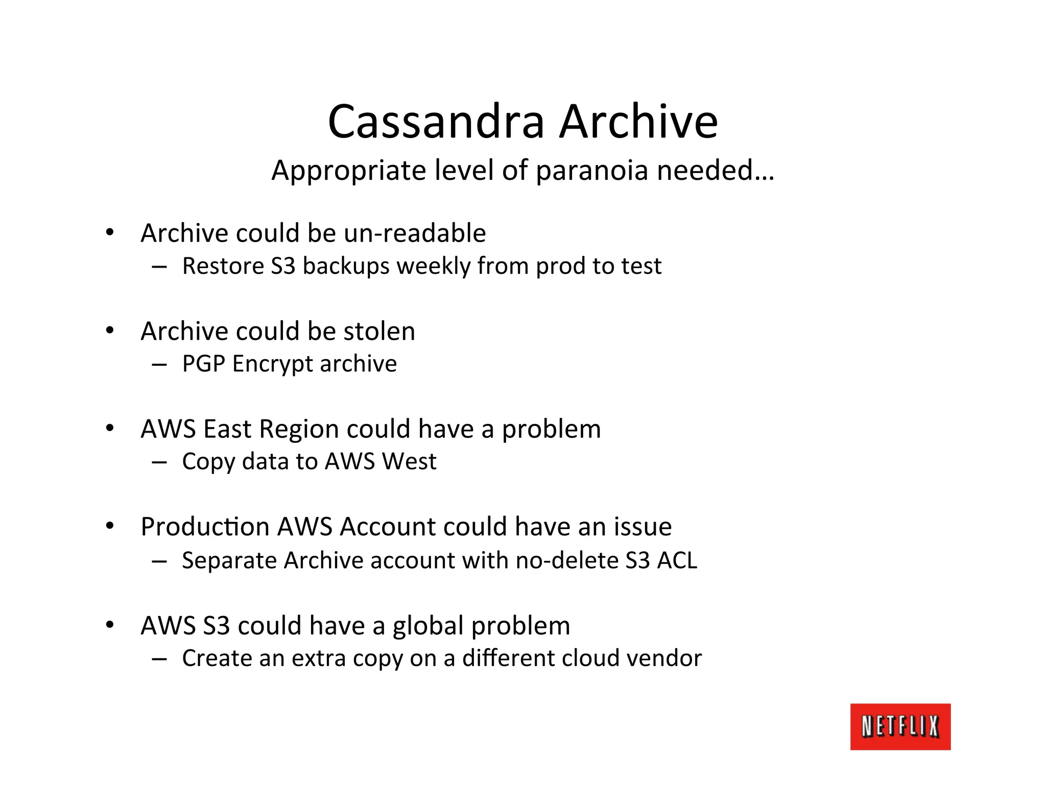 Cassandra	
  Archive	
  
                     Appropriate	
  level	
  of	
  paranoia	
  needed…                	
  
•  Archive	
  could	
  be	
  un-­‐readable	
  
     –  Restore	
  S3	
  backups	
  weekly	
  from	
  prod	
  to	
  test	
  

•  Archive	
  could	
  be	
  stolen	
  
     –  PGP	
  Encrypt	
  archive	
  

•  AWS	
  East	
  Region	
  could	
  have	
  a	
  problem	
  
     –  Copy	
  data	
  to	
  AWS	
  West	
  

•  ProducLon	
  AWS	
  Account	
  could	
  have	
  an	
  issue	
  
     –  Separate	
  Archive	
  account	
  with	
  no-­‐delete	
  S3	
  ACL	
  

•  AWS	
  S3	
  could	
  have	
  a	
  global	
  problem	
  
     –  Create	
  an	
  extra	
  copy	
  on	
  a	
  diﬀerent	
  cloud	
  vendor	
  
 