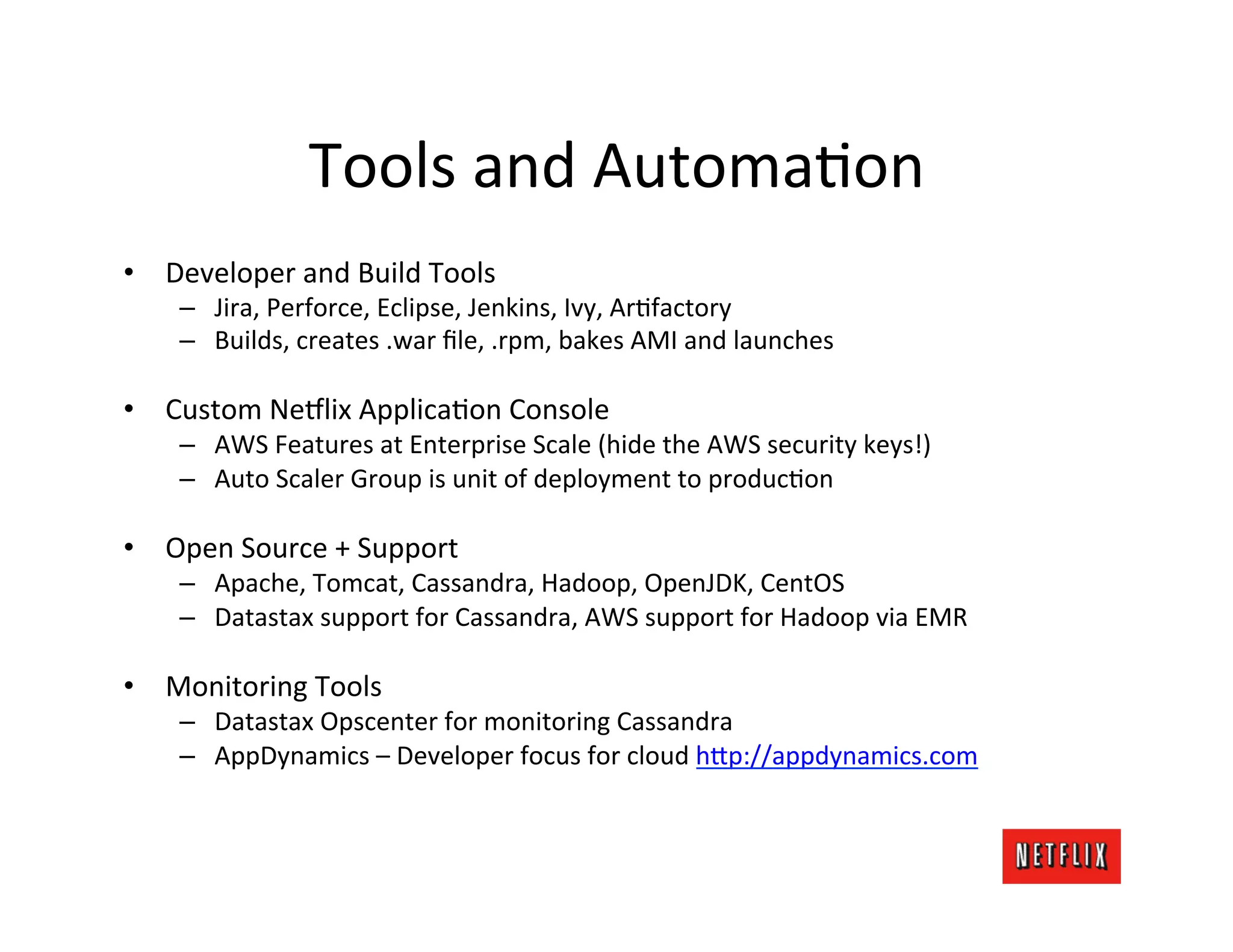 Tools	
  and	
  AutomaLon	
  
•  Developer	
  and	
  Build	
  Tools	
  
      –  Jira,	
  Perforce,	
  Eclipse,	
  Jenkins,	
  Ivy,	
  ArLfactory	
  
      –  Builds,	
  creates	
  .war	
  ﬁle,	
  .rpm,	
  bakes	
  AMI	
  and	
  launches	
  

•  Custom	
  Ne9lix	
  ApplicaLon	
  Console	
  
      –  AWS	
  Features	
  at	
  Enterprise	
  Scale	
  (hide	
  the	
  AWS	
  security	
  keys!)	
  
      –  Auto	
  Scaler	
  Group	
  is	
  unit	
  of	
  deployment	
  to	
  producLon	
  

•  Open	
  Source	
  +	
  Support	
  
      –  Apache,	
  Tomcat,	
  Cassandra,	
  Hadoop,	
  OpenJDK,	
  CentOS	
  
      –  Datastax	
  support	
  for	
  Cassandra,	
  AWS	
  support	
  for	
  Hadoop	
  via	
  EMR	
  

•  Monitoring	
  Tools	
  
      –  Datastax	
  Opscenter	
  for	
  monitoring	
  Cassandra	
  
      –  AppDynamics	
  –	
  Developer	
  focus	
  for	
  cloud	
  h=p://appdynamics.com	
  
 