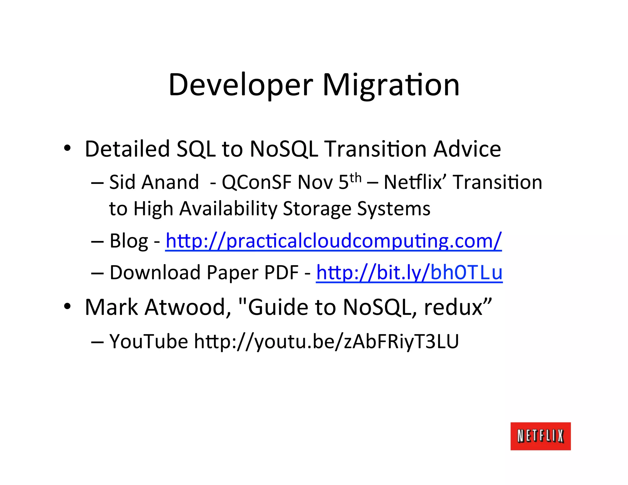 Developer	
  MigraLon	
  
•  Detailed	
  SQL	
  to	
  NoSQL	
  TransiLon	
  Advice	
  
   –  Sid	
  Anand	
  	
  -­‐	
  QConSF	
  Nov	
  5th	
  –	
  Ne9lix’	
  TransiLon	
  
      to	
  High	
  Availability	
  Storage	
  Systems	
  
   –  Blog	
  -­‐	
  h=p://pracLcalcloudcompuLng.com/	
  
   –  Download	
  Paper	
  PDF	
  -­‐	
  h=p://bit.ly/bhOTLu	
  
•  Mark	
  Atwood,	
  "Guide	
  to	
  NoSQL,	
  redux”	
  
   –  YouTube	
  h=p://youtu.be/zAbFRiyT3LU	
  
 