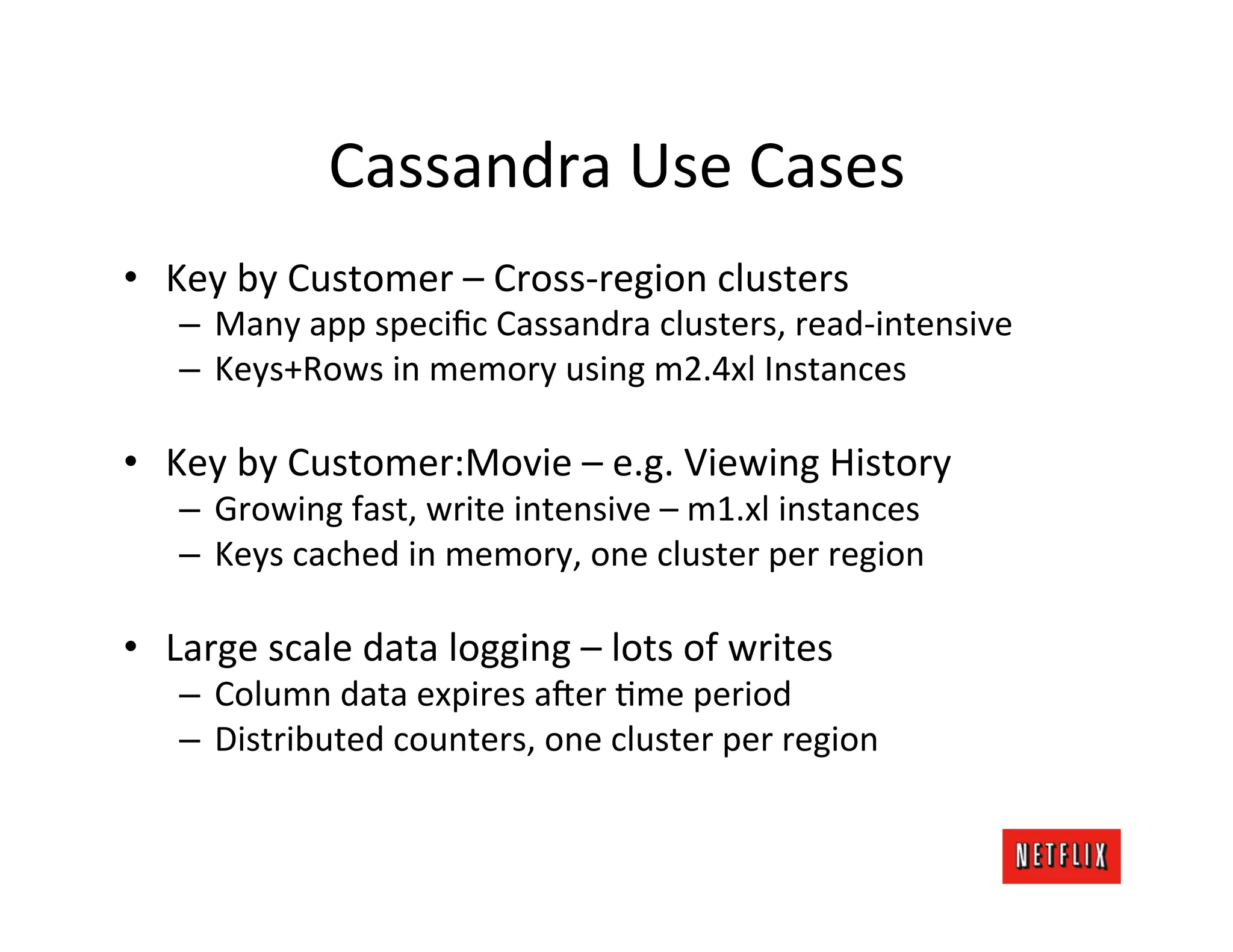 Cassandra	
  Use	
  Cases	
  
•  Key	
  by	
  Customer	
  –	
  Cross-­‐region	
  clusters	
  
     –  Many	
  app	
  speciﬁc	
  Cassandra	
  clusters,	
  read-­‐intensive	
  
     –  Keys+Rows	
  in	
  memory	
  using	
  m2.4xl	
  Instances	
  

•  Key	
  by	
  Customer:Movie	
  –	
  e.g.	
  Viewing	
  History	
  
     –  Growing	
  fast,	
  write	
  intensive	
  –	
  m1.xl	
  instances	
  
     –  Keys	
  cached	
  in	
  memory,	
  one	
  cluster	
  per	
  region	
  

•  Large	
  scale	
  data	
  logging	
  –	
  lots	
  of	
  writes	
  
     –  Column	
  data	
  expires	
  a6er	
  Lme	
  period	
  
     –  Distributed	
  counters,	
  one	
  cluster	
  per	
  region	
  
 