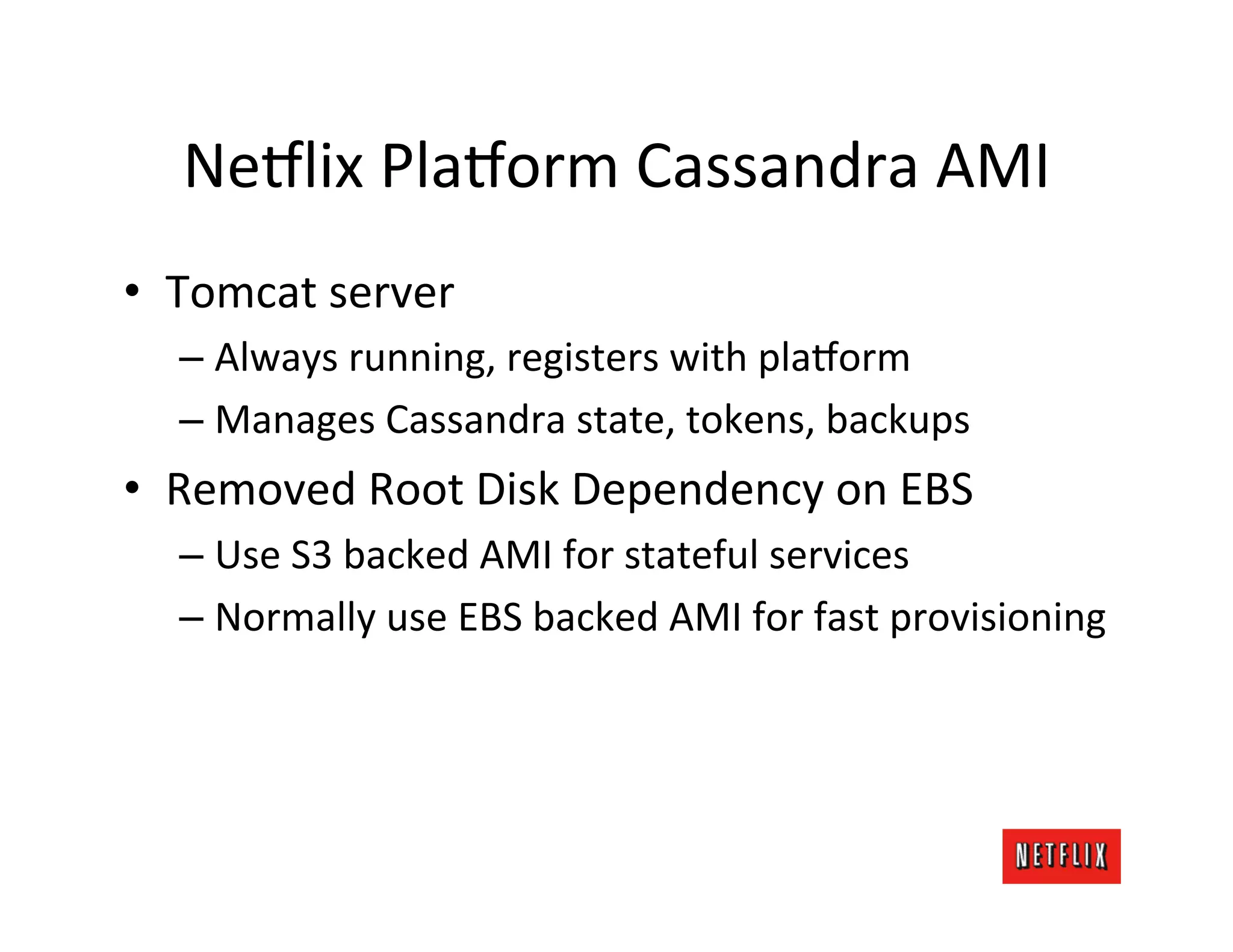 Ne9lix	
  Pla9orm	
  Cassandra	
  AMI	
  
•  Tomcat	
  server	
  
   –  Always	
  running,	
  registers	
  with	
  pla9orm	
  
   –  Manages	
  Cassandra	
  state,	
  tokens,	
  backups	
  
•  Removed	
  Root	
  Disk	
  Dependency	
  on	
  EBS	
  
   –  Use	
  S3	
  backed	
  AMI	
  for	
  stateful	
  services	
  
   –  Normally	
  use	
  EBS	
  backed	
  AMI	
  for	
  fast	
  provisioning	
  
 