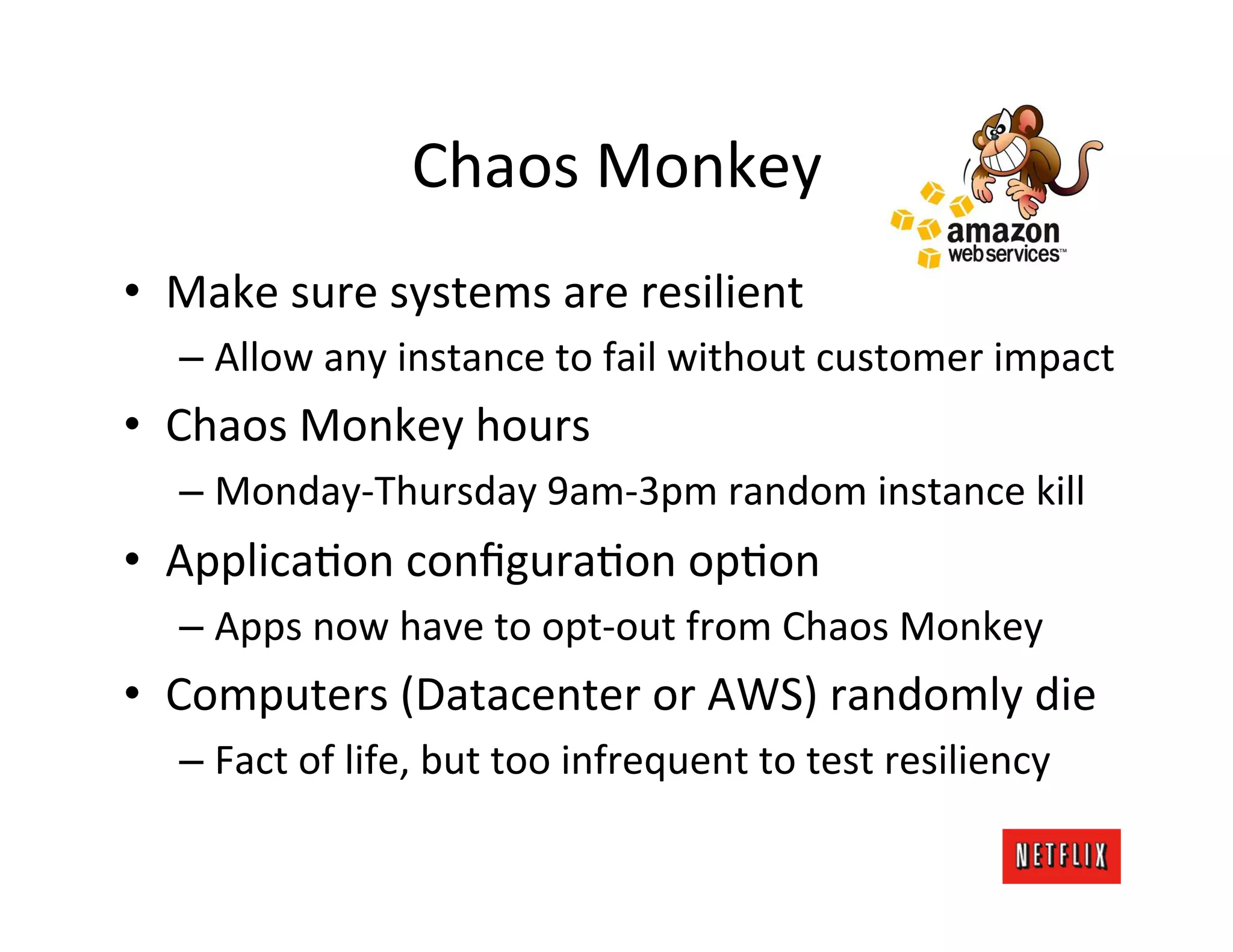 Chaos	
  Monkey	
  
•  Make	
  sure	
  systems	
  are	
  resilient	
  
    –  Allow	
  any	
  instance	
  to	
  fail	
  without	
  customer	
  impact	
  
•  Chaos	
  Monkey	
  hours	
  
    –  Monday-­‐Thursday	
  9am-­‐3pm	
  random	
  instance	
  kill	
  
•  ApplicaLon	
  conﬁguraLon	
  opLon	
  
    –  Apps	
  now	
  have	
  to	
  opt-­‐out	
  from	
  Chaos	
  Monkey	
  
•  Computers	
  (Datacenter	
  or	
  AWS)	
  randomly	
  die	
  
    –  Fact	
  of	
  life,	
  but	
  too	
  infrequent	
  to	
  test	
  resiliency	
  
 