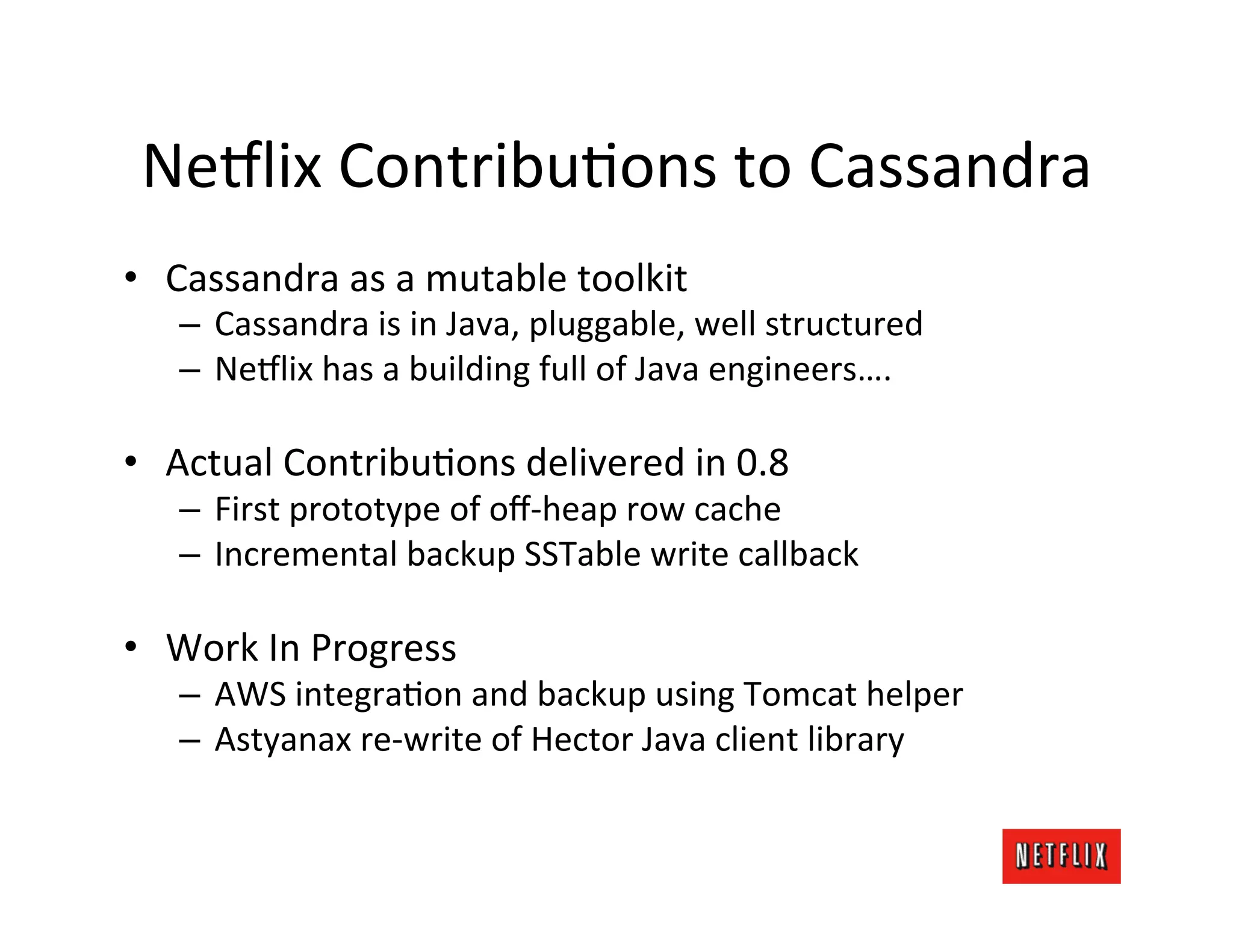 Ne9lix	
  ContribuLons	
  to	
  Cassandra	
  
•  Cassandra	
  as	
  a	
  mutable	
  toolkit	
  
    –  Cassandra	
  is	
  in	
  Java,	
  pluggable,	
  well	
  structured	
  
    –  Ne9lix	
  has	
  a	
  building	
  full	
  of	
  Java	
  engineers….	
  

•  Actual	
  ContribuLons	
  delivered	
  in	
  0.8	
  
    –  First	
  prototype	
  of	
  oﬀ-­‐heap	
  row	
  cache	
  
    –  Incremental	
  backup	
  SSTable	
  write	
  callback	
  

•  Work	
  In	
  Progress	
  
    –  AWS	
  integraLon	
  and	
  backup	
  using	
  Tomcat	
  helper	
  
    –  Astyanax	
  re-­‐write	
  of	
  Hector	
  Java	
  client	
  library	
  
 