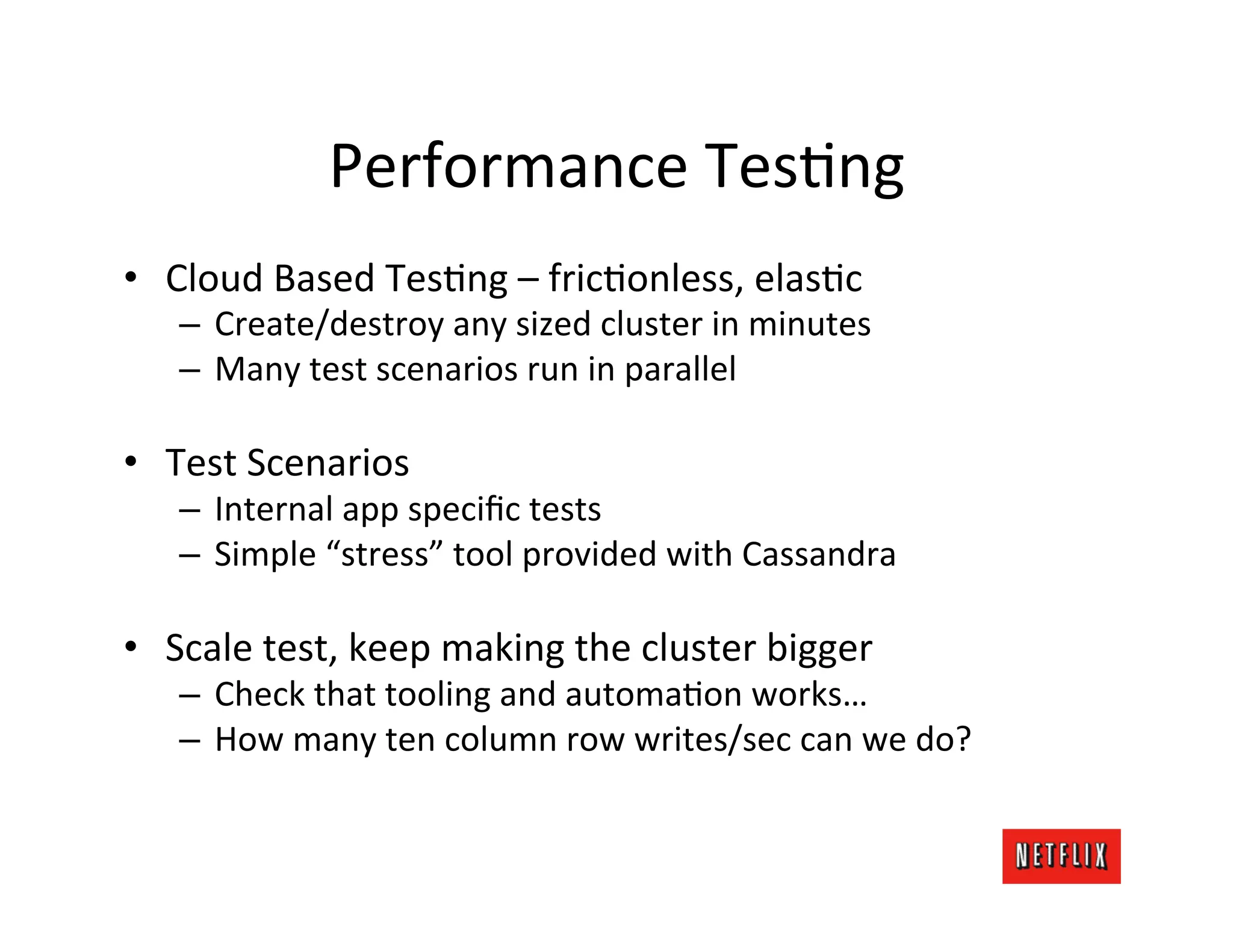 Performance	
  TesLng	
  
•  Cloud	
  Based	
  TesLng	
  –	
  fricLonless,	
  elasLc	
  
    –  Create/destroy	
  any	
  sized	
  cluster	
  in	
  minutes	
  
    –  Many	
  test	
  scenarios	
  run	
  in	
  parallel	
  

•  Test	
  Scenarios	
  
    –  Internal	
  app	
  speciﬁc	
  tests	
  
    –  Simple	
  “stress”	
  tool	
  provided	
  with	
  Cassandra	
  

•  Scale	
  test,	
  keep	
  making	
  the	
  cluster	
  bigger	
  
    –  Check	
  that	
  tooling	
  and	
  automaLon	
  works…	
  
    –  How	
  many	
  ten	
  column	
  row	
  writes/sec	
  can	
  we	
  do?	
  
 