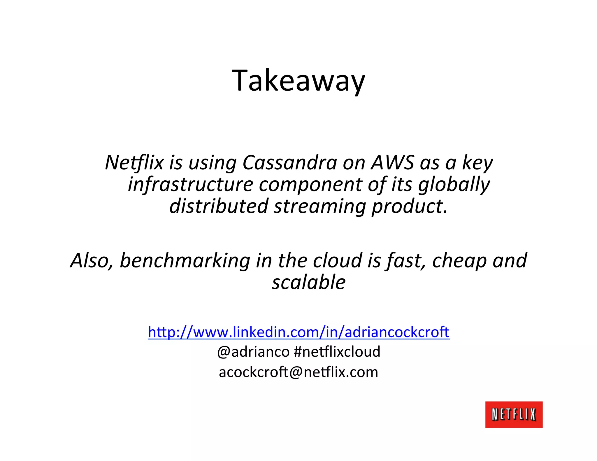 Takeaway	
  
                                  	
  
    Ne<lix	
  is	
  using	
  Cassandra	
  on	
  AWS	
  as	
  a	
  key	
  	
  
          infrastructure	
  component	
  of	
  its	
  globally	
  
               distributed	
  streaming	
  product.	
  
                                  	
  
Also,	
  benchmarking	
  in	
  the	
  cloud	
  is	
  fast,	
  cheap	
  and	
  
                                scalable	
  
                                  	
  
             h=p://www.linkedin.com/in/adriancockcro6	
  
                     @adrianco	
  #ne9lixcloud	
  
                     acockcro6@ne9lix.com	
  
 