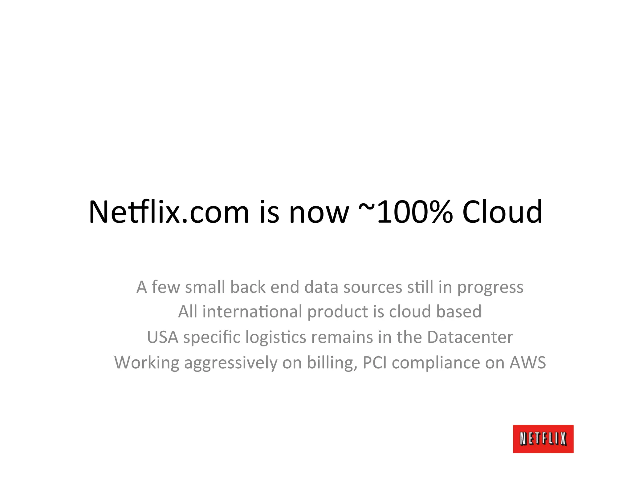 Ne9lix.com	
  is	
  now	
  ~100%	
  Cloud	
  
    A	
  few	
  small	
  back	
  end	
  data	
  sources	
  sLll	
  in	
  progress	
  
            All	
  internaLonal	
  product	
  is	
  cloud	
  based	
  
     USA	
  speciﬁc	
  logisLcs	
  remains	
  in	
  the	
  Datacenter	
  
  Working	
  aggressively	
  on	
  billing,	
  PCI	
  compliance	
  on	
  AWS	
  
 