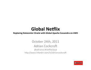 Global	
  Ne)lix	
  
                                                                                      	
  
Replacing	
  Datacenter	
  Oracle	
  with	
  Global	
  Apache	
  Cassandra	
  on	
  AWS


                         October	
  24th,	
  2011	
  
                          Adrian	
  Cockcro6	
  
                       @adrianco	
  #ne9lixcloud	
  
               h=p://www.linkedin.com/in/adriancockcro6	
  
 