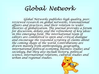 Global Networks publishes high quality, peer - reviewed research on global networks, transnational affairs and practices, and their relation to wider theories of globalization . The journal provides a forum for discussion, debate and the refinement of key ideas in this emerging field . The international team of editors are committed to open and critical dialogue and encourage the reasoned scrutiny of claims about the coming shape of the world . Contributions are drawn mainly from anthropology, geography, international political economy, business studies and sociology, but they also include history, political science, international relations, cultural studies and urban and regional studies .