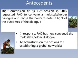 Antecedents
The Commission at its 15th Session in 2015
requested FAO to convene a multistakeholder
dialogue and revise the...
