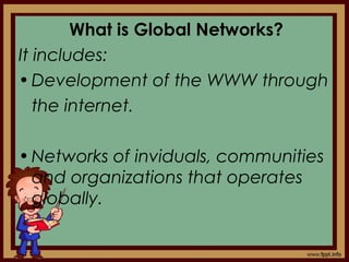 What is Global Networks?
It includes:
•Development of the WWW through
the internet.
•Networks of inviduals, communities
and organizations that operates
globally.
 