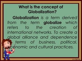 What is the concept of
Globalization?
Globalization is a term derived
from the term globalize which
refers to the creation of
international networks. To create a
global alliance and dependence
in terms of business, political,
economic and cultural practices.
 