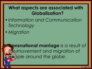 What aspects are associated with
Globalization?
•Information and Communication
Technology
•Migration
Transnational marriage is a result of
the movement and migration of
people around the globe.
 