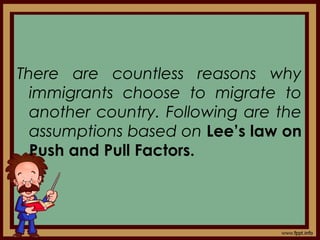 There are countless reasons why
immigrants choose to migrate to
another country. Following are the
assumptions based on Lee’s law on
Push and Pull Factors.
 