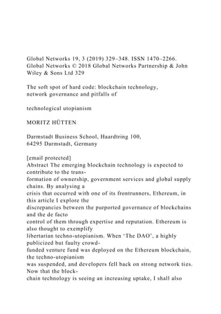 Global Networks 19, 3 (2019) 329–348. ISSN 1470–2266.
Global Networks © 2018 Global Networks Partnership & John
Wiley & Sons Ltd 329
The soft spot of hard code: blockchain technology,
network governance and pitfalls of
technological utopianism
MORITZ HÜTTEN
Darmstadt Business School, Haardtring 100,
64295 Darmstadt, Germany
[email protected]
Abstract The emerging blockchain technology is expected to
contribute to the trans-
formation of ownership, government services and global supply
chains. By analysing a
crisis that occurred with one of its frontrunners, Ethereum, in
this article I explore the
discrepancies between the purported governance of blockchains
and the de facto
control of them through expertise and reputation. Ethereum is
also thought to exemplify
libertarian techno-utopianism. When ‘The DAO’, a highly
publicized but faulty crowd-
funded venture fund was deployed on the Ethereum blockchain,
the techno-utopianism
was suspended, and developers fell back on strong network ties.
Now that the block-
chain technology is seeing an increasing uptake, I shall also
 