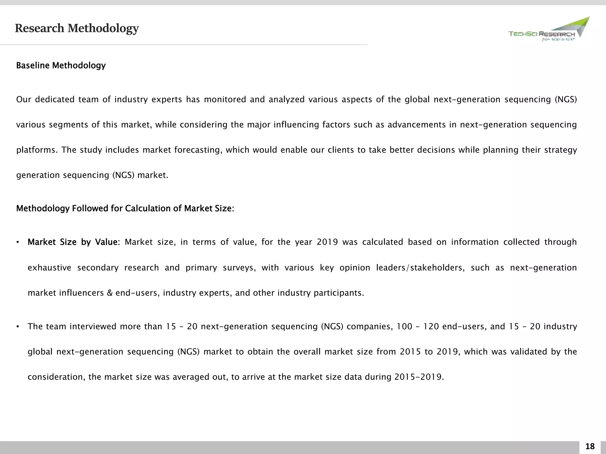 18
Research Methodology
Baseline Methodology
Our dedicated team of industry experts has monitored and analyzed various aspects of the global next-generation sequencing (NGS)
various segments of this market, while considering the major influencing factors such as advancements in next-generation sequencing
platforms. The study includes market forecasting, which would enable our clients to take better decisions while planning their strategy
generation sequencing (NGS) market.
Methodology Followed for Calculation of Market Size:
• Market Size by Value: Market size, in terms of value, for the year 2019 was calculated based on information collected through
exhaustive secondary research and primary surveys, with various key opinion leaders/stakeholders, such as next-generation
market influencers & end-users, industry experts, and other industry participants.
• The team interviewed more than 15 – 20 next-generation sequencing (NGS) companies, 100 – 120 end-users, and 15 – 20 industry
global next-generation sequencing (NGS) market to obtain the overall market size from 2015 to 2019, which was validated by the
consideration, the market size was averaged out, to arrive at the market size data during 2015-2019.
 
