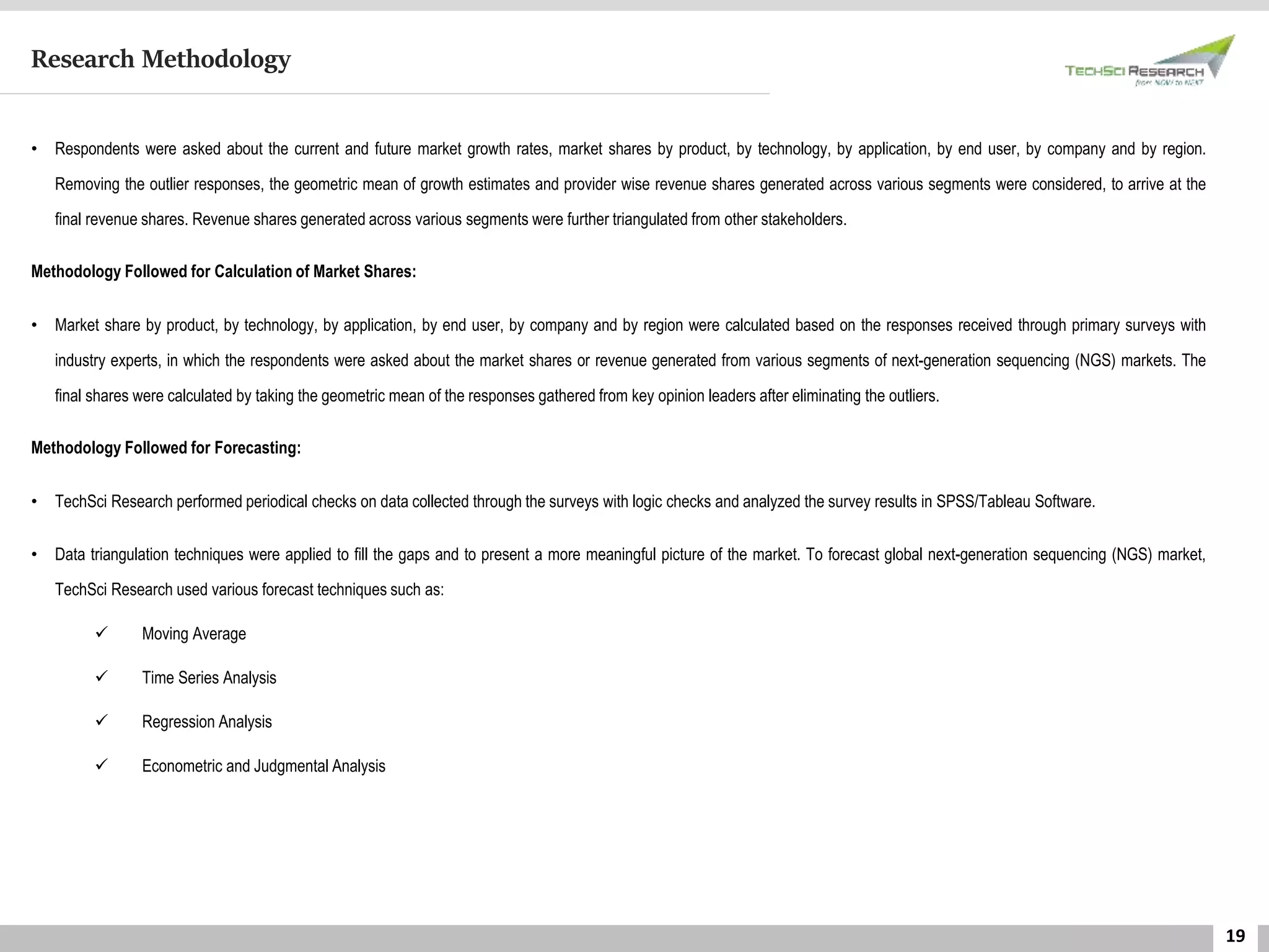 19
Research Methodology
• Respondents were asked about the current and future market growth rates, market shares by product, by technology, by application, by end user, by company and by region.
Removing the outlier responses, the geometric mean of growth estimates and provider wise revenue shares generated across various segments were considered, to arrive at the
final revenue shares. Revenue shares generated across various segments were further triangulated from other stakeholders.
Methodology Followed for Calculation of Market Shares:
• Market share by product, by technology, by application, by end user, by company and by region were calculated based on the responses received through primary surveys with
industry experts, in which the respondents were asked about the market shares or revenue generated from various segments of next-generation sequencing (NGS) markets. The
final shares were calculated by taking the geometric mean of the responses gathered from key opinion leaders after eliminating the outliers.
Methodology Followed for Forecasting:
• TechSci Research performed periodical checks on data collected through the surveys with logic checks and analyzed the survey results in SPSS/Tableau Software.
• Data triangulation techniques were applied to fill the gaps and to present a more meaningful picture of the market. To forecast global next-generation sequencing (NGS) market,
TechSci Research used various forecast techniques such as:
 Moving Average
 Time Series Analysis
 Regression Analysis
 Econometric and Judgmental Analysis
 