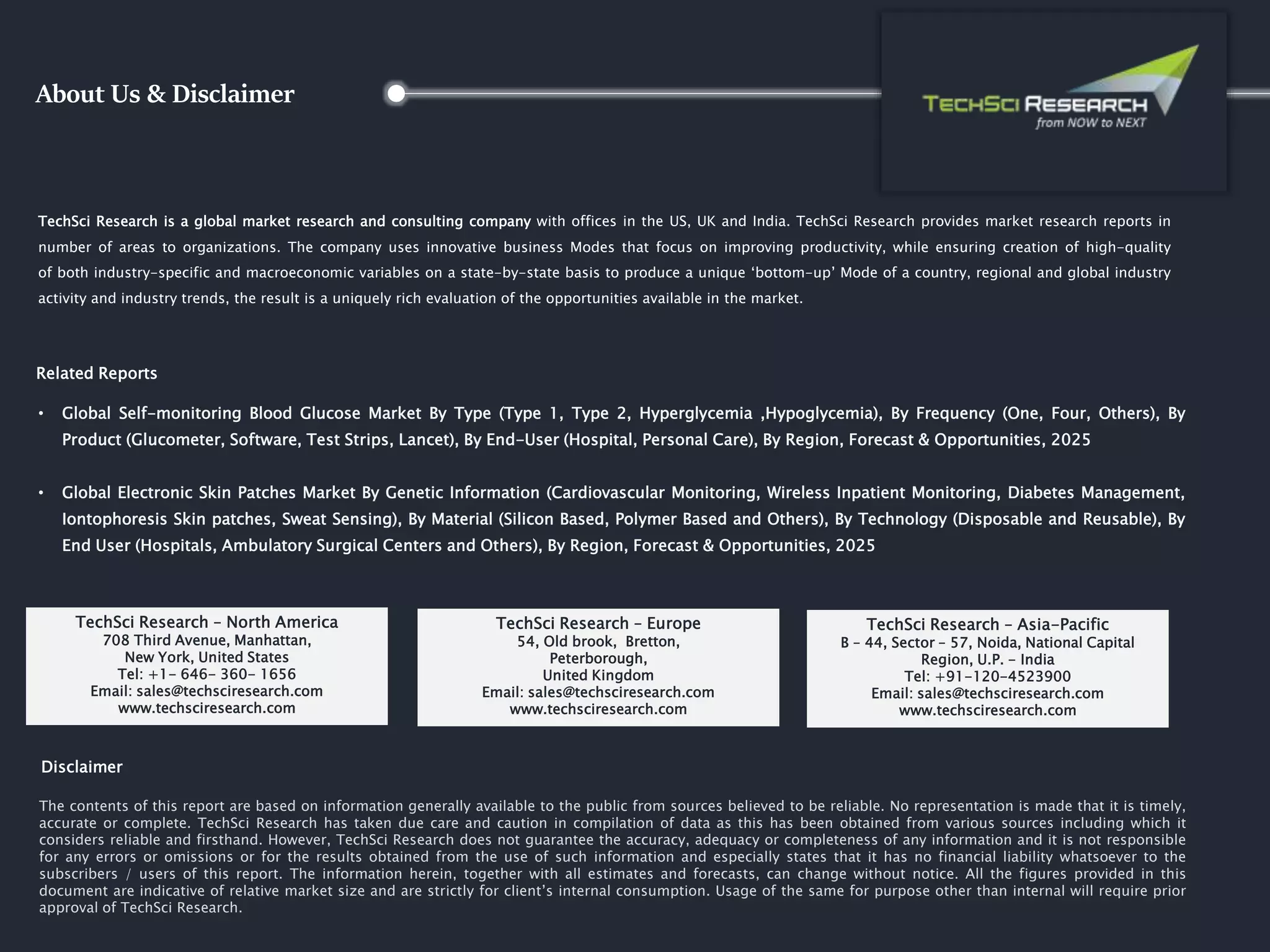 About Us & Disclaimer
TechSci Research is a global market research and consulting company with offices in the US, UK and India. TechSci Research provides market research reports in
number of areas to organizations. The company uses innovative business Modes that focus on improving productivity, while ensuring creation of high-quality
of both industry-specific and macroeconomic variables on a state-by-state basis to produce a unique ‘bottom-up’ Mode of a country, regional and global industry
activity and industry trends, the result is a uniquely rich evaluation of the opportunities available in the market.
Related Reports
• Global Self-monitoring Blood Glucose Market By Type (Type 1, Type 2, Hyperglycemia ,Hypoglycemia), By Frequency (One, Four, Others), By
Product (Glucometer, Software, Test Strips, Lancet), By End-User (Hospital, Personal Care), By Region, Forecast & Opportunities, 2025
• Global Electronic Skin Patches Market By Genetic Information (Cardiovascular Monitoring, Wireless Inpatient Monitoring, Diabetes Management,
Iontophoresis Skin patches, Sweat Sensing), By Material (Silicon Based, Polymer Based and Others), By Technology (Disposable and Reusable), By
End User (Hospitals, Ambulatory Surgical Centers and Others), By Region, Forecast & Opportunities, 2025
The contents of this report are based on information generally available to the public from sources believed to be reliable. No representation is made that it is timely,
accurate or complete. TechSci Research has taken due care and caution in compilation of data as this has been obtained from various sources including which it
considers reliable and firsthand. However, TechSci Research does not guarantee the accuracy, adequacy or completeness of any information and it is not responsible
for any errors or omissions or for the results obtained from the use of such information and especially states that it has no financial liability whatsoever to the
subscribers / users of this report. The information herein, together with all estimates and forecasts, can change without notice. All the figures provided in this
document are indicative of relative market size and are strictly for client’s internal consumption. Usage of the same for purpose other than internal will require prior
approval of TechSci Research.
TechSci Research – North America
708 Third Avenue, Manhattan,
New York, United States
Tel: +1- 646- 360- 1656
Email: sales@techsciresearch.com
www.techsciresearch.com
Disclaimer
TechSci Research – Europe
54, Old brook, Bretton,
Peterborough,
United Kingdom
Email: sales@techsciresearch.com
www.techsciresearch.com
TechSci Research – Asia-Pacific
B – 44, Sector – 57, Noida, National Capital
Region, U.P. - India
Tel: +91-120-4523900
Email: sales@techsciresearch.com
www.techsciresearch.com
 