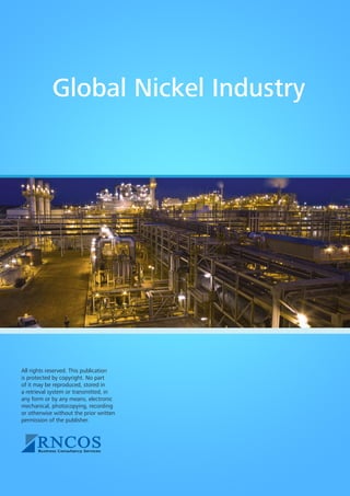 Global Nickel Industry

All rights reserved. This publication
is protected by copyright. No part
of it may be reproduced, stored in
a retrieval system or transmitted, in
any form or by any means, electronic
mechanical, photocopying, recording
or otherwise without the prior written
permission of the publisher.

 