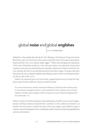 global noise and global englishes 
ALASTAIR PENNYCOOK 
Global Noise: Rap and Hip-Hop Outside the USA, alluding to Tricia Rose’s US rap-music book, 
Black Noise, aims to do much more than merely extend the reach of the study of rap and hip-hop 
beyond the USA, as its subtitle might suggest.1 While acknowledging the importance 
of the work of both Rose and Potter,2 this collection’s editor, Tony Mitchell contests their 
respective views that rap and hip-hop are essentially expressions of African-American cul-ture, 
and that all forms of rap and hip-hop derive from these origins. He argues that these 
forms have become ‘a vehicle for global youth affiliations and a tool for reworking local iden-tity 
all over the world’. (1–2) 
Indeed, the argument goes one step further, suggesting that more exciting develop-ments 
can be found in different contexts around the world: 
For a sense of innovation, surprise, and musical substance in hop-hop culture and rap music, 
it is becoming increasingly necessary to look outside the USA to countries such as France, 
England, Germany, Italy, and Japan, where strong local currents of hip-hop indigenization 
have taken place. (3) 
While, at one level, local development of rap and hip-hop can still be seen in terms of appro-priation 
of African-American cultural forms—and there is still a tradition of imitation—at 
another, the local context in which the form evolves may engage a quite different range of 
cultural, musical and linguistic forms, mobilising a politics that may include anti-globalisation 
and anti-Americanism. 
192 VOLUME9 NUMBER2 NOV2003 
 