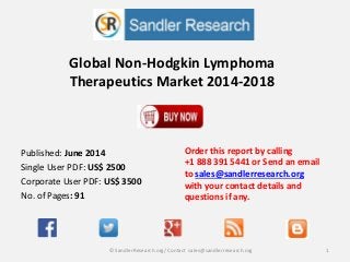 Global Non-Hodgkin Lymphoma
Therapeutics Market 2014-2018
Order this report by calling
+1 888 391 5441 or Send an email
to sales@sandlerresearch.org
with your contact details and
questions if any.
1© SandlerResearch.org/ Contact sales@sandlerresearch.org
Published: June 2014
Single User PDF: US$ 2500
Corporate User PDF: US$ 3500
No. of Pages: 91
 