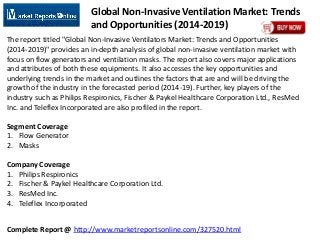 Complete Report @ http://www.marketreportsonline.com/327520.html
Global Non-Invasive Ventilation Market: Trends
and Opportunities (2014-2019)
The report titled "Global Non-Invasive Ventilators Market: Trends and Opportunities
(2014-2019)" provides an in-depth analysis of global non-invasive ventilation market with
focus on flow generators and ventilation masks. The report also covers major applications
and attributes of both these equipments. It also accesses the key opportunities and
underlying trends in the market and outlines the factors that are and will be driving the
growth of the industry in the forecasted period (2014-19). Further, key players of the
industry such as Philips Respironics, Fischer & Paykel Healthcare Corporation Ltd., ResMed
Inc. and Teleflex Incorporated are also profiled in the report.
Segment Coverage
1. Flow Generator
2. Masks
Company Coverage
1. Philips Respironics
2. Fischer & Paykel Healthcare Corporation Ltd.
3. ResMed Inc.
4. Teleflex Incorporated
 