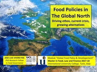 Food Policies in
The Global North
Driving ethos, current crisis,
growing alternatives
1
JOSE LUIS VIVERO POL
PhD Research Fellow
in Food Governance
Module “Global Food Policy & Developement”
Master in Food, Law and Finance 2017-18
International University College, Turin, Italy
 