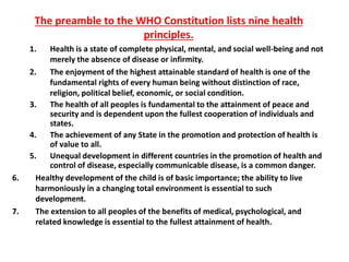 The preamble to the WHO Constitution lists nine health
principles.
1. Health is a state of complete physical, mental, and social well-being and not
merely the absence of disease or infirmity.
2. The enjoyment of the highest attainable standard of health is one of the
fundamental rights of every human being without distinction of race,
religion, political belief, economic, or social condition.
3. The health of all peoples is fundamental to the attainment of peace and
security and is dependent upon the fullest cooperation of individuals and
states.
4. The achievement of any State in the promotion and protection of health is
of value to all.
5. Unequal development in different countries in the promotion of health and
control of disease, especially communicable disease, is a common danger.
6. Healthy development of the child is of basic importance; the ability to live
harmoniously in a changing total environment is essential to such
development.
7. The extension to all peoples of the benefits of medical, psychological, and
related knowledge is essential to the fullest attainment of health.
 