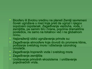  Biosferu ili životnu sredinu na planeti Zemlji savremeni
  čovek ugrožava u meri koja preti da ugrozi i njegov
  sopstveni ospstanak. Zagađivanje vazduha, vode, i
  zemljišta, pa samim tim i hrane, poprima dramatične
  posledice, ne samo na lokalnov već i na globalnom
  nivou.
 Najizraženiji oblici ugrožavanja prirode su:
 Zagađivanje atmosfere koje dovodi do promene klime,
  podizanje svetskog mora i oštećenje ozonskog
  omotača.
 Zagađivanje kopnenih voda i svetskog mora
 Zagađivanje zemljišta
 Uništavanje prirodnih ekosistema i uništavanje
  pojedinačnih vrsta.
 