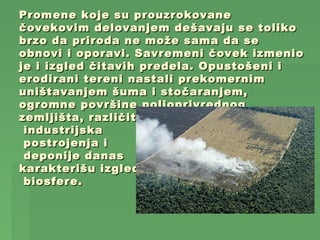 Promene koje su prouzrokovane
čovekovim delovanjem dešavaju se toliko
brzo da priroda ne može sama da se
obnovi i oporavi. Savremeni čovek izmenio
je i izgled čitavih predela. Opustošeni i
erodirani tereni nastali prekomernim
uništavanjem šuma i stočaranjem,
ogromne površine poljoprivrednog
zemljišta, različita
 industrijska
 postrojenja i
 deponije danas
karakterišu izgled
 biosfere.
 