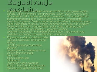 Zagađivanje
   vazduha
    Zagađivanje vazduha nastaje kada se različiti prirodni gasovi(ugljen
  dioksid, ugljen-monoksid, sumpordioksid, azotni oksid, metan), kao i
  sitne čestice čađi i prašine oslobode u atmosferu. Pri tome dolazi do
  promene prirodnog gasa i koncetracije osnovnih komponenata
  vazduha.ovi gasovi i čestice mogu doći u atmosferu i prirodnim putem,
  usled vulkanskih erupcija, i požara, ali češće dospevaju pod uticajem
  čovekovih aktivnosti, sagorevanjem uglja, nafte, prirodnog gasa i
  drveta.u atmosferu se ispuštaju i ogromne količine
  veštačkih zagađujućih materijala)flouridi, ketoni, teški metali) kao
  posledica sve većeg razvoja industrije i saobraćaja.
 Pojačavanje efekta stalklene bašte,
  koje kao posledicu ima promenu
  klime u
   smislu globalnog zagrevanja
  planete i
  podizanja novoa svetskog mora,
  uništavanje ozonskog
  omotača i
  pojavu kiselih kiša
   direktna je
   posledica naglih promena
  fizičkih i hemijskih karakteristika
  atmosfere na globalnom planu.
 
