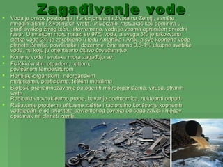 
              ZagađivanjeZemlji, sanište
    Voda je onsov postojanja i funkcijonisanja života na
                                                         vode
    mnogih biljnih i životinjskih vrsta, univerzalni rastvarač koji dominira u
    građi svakog živog bića. Istovremeno, voda je veoma ograničen prirodni
    resur. U svtskom moru nalazi se 97% vode, a svega 3% je takozvana
    slatka voda-2% je zarobljeno u ledu Antartika i Artik, a sve kopnene vode
    planete Zemlje, površinske i dozemne, čine samo 0,5-1% ukupne svetske
    vode, na koju je orjentisano čitavo čovečanstvo.
   Konene vode i svetska mora zagađuju se:
   Fizički-čvrstim otpadom, naftom,
    povišenom temperaturom
   Hemijski-organskim i neorganskim
    materijama, pesticidima, teškim metalima
   Biološki-prenamnožavanje patogenih mikroorganizama, virusa, stranih
    vrsta
    Radioaktivno-nuklearno probe, havarije podmornica, nuklearni odpad.
   Rešavanje problema efikasne zaštite i racionalno korišćenje kopnenih
    vodajedan je od prioriteta savremenog čoveka od čega zavisi i njegov
    opstanak na planeti zemlji.
 