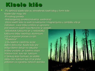 Kisele kiše
    Po definiciji kisele kiše su atmosferski kiseli talog u formi kiše.
    Kisele kiše mogu biti:
    -Prirodnog porekla
    -Antropogenog porekla(Industrija, saobraćaj)
     Uticaj kiselih kiša na sadrzaj kalcijuma I magnezijuma u zemljištu vrlo je
    indirektan. Lisce biljka ozbiljno je ugrozeno
    pod dejstvom kiselih kisa.Narocito je opasan
     nedostatak kalcijuma jer u nedostatku
    kalcijuma biljke resorbuju aluminijum,
    a to je poguban proces za njih.
     *Posledice*
     U tlu kiseline započinju svoje
    štetno delovanje. Kisela kiša pre
    svega štetno deluje na oskudne
    brdske predjele, jer kiselina otapa
    hranjive tvari, kao npr. kalcijum,
    iz tankog sloja humusa, pa stabla
    ostaju bez kalcijum koji im je preko
    potreban za izgradnju njihovih staništa.
 
