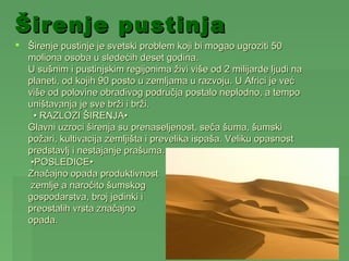 Širenje pustinja
 Širenje pustinje je svetski problem koji bi mogao ugroziti 50
  moliona osoba u sledećih deset godina.
  U sušnim i pustinjskim regijonima živi više od 2 milijarde ljudi na
  planeti, od kojih 90 posto u zemljama u razvoju. U Africi je već
  više od polovine obradivog područja postalo neplodno, a tempo
  uništavanja je sve brži i brži.
    • RAZLOZI ŠIRENJA•
  Glavni uzroci širenja su prenaseljenost, seča šuma, šumski
  požari, kultivacija zemljišta i prevelika ispaša. Veliku opasnost
  predstavlj i nestajanje prašuma.
   •POSLEDICE•
  Značajno opada produktivnost
   zemlje a naročito šumskog
  gospodarstva, broj jedinki i
  preostalih vrsta značajno
  opada.
 