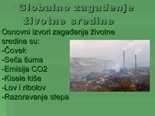 •Globalno za gađenje
     životne sredine
Osnovni izvori zagađenja životne
sredine su:
-Čovek
-Seča šuma
-Emisija CO2
-Kisele kiše
-Lov i ribolov
-Razoravanje stepa
 