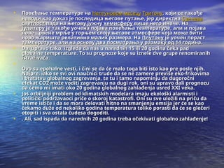 • Повећање температуре на
Повећање температуре на Нептуновом
Нептуновом месецу
месецу Тритону
Тритону, који се такође
, који се такође
наводи као доказ је последица његове путање, јер директна
наводи као доказ је последица његове путање, јер директна Сунчева
Сунчева
светлост
светлост пада на његову јужну
пада на његову јужну хемисферу
хемисферу више него иначе. На
више него иначе. На
Јупитеру
Јупитеру је такође уочена појава повећања температуре, али и појава
је такође уочена појава повећања температуре, али и појава
нове црвене мрље у горњем слоју његове атмосфере која може бити
нове црвене мрље у горњем слоју његове атмосфере која може бити
ново жариште релативно малих размера. На
ново жариште релативно малих размера. На Плутону
Плутону је уочен пораст
је уочен пораст
температуре, али на основу два посматрања у размаку од 14 година.
температуре, али на основу два посматрања у размаку од 14 година.
• Da, upravo tako, izgleda da nas u narednih 15 ili 20 godina čeka pad
Da, upravo tako, izgleda da nas u narednih 15 ili 20 godina čeka pad
globalne temperature. To su prognoze koje su iznele dve grupe renomiranih
globalne temperature. To su prognoze koje su iznele dve grupe renomiranih
istraživača.
istraživača.
•
Ovo su epohalne vesti, i čini se da će malo toga biti isto kao pre posle njih.
Ovo su epohalne vesti, i čini se da će malo toga biti isto kao pre posle njih.
Najpre, iako se svi ovi naučnici trude da se ne zamere previše eko-frikovima
Najpre, iako se svi ovi naučnici trude da se ne zamere previše eko-frikovima
i bratstvu globalnog zagrevanja, te tu i tamo napominju da dugoročni
i bratstvu globalnog zagrevanja, te tu i tamo napominju da dugoročni
efekat CO2 može voditi zagrevanju na dugi rok, oni su upravo dali prognozu
efekat CO2 može voditi zagrevanju na dugi rok, oni su upravo dali prognozu
da ćemo mi imati oko 20 godina globalnog zahlađenja usred XXI veka.
da ćemo mi imati oko 20 godina globalnog zahlađenja usred XXI veka.
• Još ozbiljniji problem od klimatskih modelara imaju ekološki alarmisti i
Još ozbiljniji problem od klimatskih modelara imaju ekološki alarmisti i
politički podržavaoci priče o skoroj katastrofi. Oni su sve uložili na priču da
politički podržavaoci priče o skoroj katastrofi. Oni su sve uložili na priču da
vreme ističe i da se mora delovati hitno na smanjenju emsija jer će se kao
vreme ističe i da se mora delovati hitno na smanjenju emsija jer će se kao
čekamo duže od nekoliko godina temperatura toliko porasti da će se glečeri
čekamo duže od nekoliko godina temperatura toliko porasti da će se glečeri
otopiti i sva ostala čudesa dogoditi.
otopiti i sva ostala čudesa dogoditi.
• . Ali, sad ispada da narednih 20 godina treba očekivati globalno zahlađenje!
. Ali, sad ispada da narednih 20 godina treba očekivati globalno zahlađenje!
 