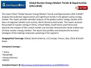 Global Nuclear Energy Market: Trends & Opportunities
(2013-2018)
The report titled "Global Nuclear Energy Market: Trends and Opportunities (2013-2018)"
analyzes the potential opportunities and significant trends in the global nuclear energy
market. The report provides detailed analysis of the global nuclear energy market, with
focus on regional markets such as Asia, North America and Europe. The report assesses
the growth of nuclear energy in China, United States, South Korea and France and
presents the analysis of the current market size and also forecasts the future market size
of these nuclear energy markets. The report also profiles and analyzes the business
strategies of the leading companies operating in the segment.

Geographical Coverage: Global, North America, U.S, Europe, France, Asia, China & South
Korea
Company Coverage :
• Areva
• ROSATOM
• General Electric
• KEPCO
Complete Report @ http://www.marketreportsonline.com/295929.html

 