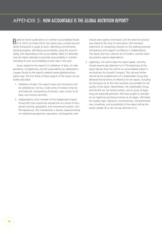 APPENDIX 5: HOW ACCOUNTABLE IS THE GLOBAL NUTRITION REPORT?
Based on recent publications on nutrition accountability (Kraak
et al. 2014; te Lintelo 2014), this report uses a simple account-
ability framework to guide its work: identifying commitments,
tracking progress, identifying accountability, using the account-
ability, and responding to the accountability. Table A.5 describes
how the report attempts to promote accountability in nutrition
(including its own accountability) at each step in the cycle.
Issues related to the report’s (1) validation of data, (2) inde-
pendence, (3) legitimacy, and (4) sustainability are addressed in
a paper found on the report’s website (www.globalnutrition
report.org). The first three of these aspects of the report can be
briefly described:
1.	 Validation of data. The report’s data and conclusions will
be validated (or not) by a wide series of reviews (internal
and external), transparency of process, open access to all
data, and country launches.
2.	 Independence. Each member of the Independent Expert
Group (IEG) has a particular perspective as a result of disci-
plinary training, geographic and institutional location, and
life experiences. IEG membership is diverse, based primarily
on individual perspectives, reputation, and expertise. Indi-
viduals were openly nominated, and the selection process
was stated at the time of nomination. IEG members’
statements of competing interests on the website promote
transparency and support confidence in independence.
The report also has a diverse set of funders, and this diver-
sity protects against dependence.
3.	 Legitimacy. For whom does this report speak, and why
should anyone pay attention to it? The legitimacy of the
report derives from the call for an accountability report in
the Nutrition for Growth Compact. This call was further
refined by the establishment of a Stakeholder Group that
delivered formal terms of reference for the report, including
the formation of an IEG that would be accountable for the
quality of the report. Nevertheless, the Stakeholder Group
and the IEG are not formal entities, and so issues of legiti-
macy are especially pertinent. We have sought to strength-
en our legitimacy by being inclusive at all stages. Ultimately
the quality (rigor, relevance, innovativeness, comprehensive-
ness, timeliness, and accessibility) of the report will be the
reason people do or do not pay attention to it.
86
 
