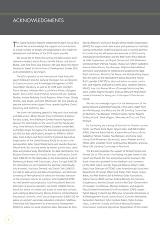 ACKNOWLEDGMENTS
The Global Nutrition Report’s Independent Expert Group (IEG)
would like to acknowledge the support and contributions
of a large number of people and organizations who made the
development and delivery of the 2014 report possible.
We would like to thank the writing and data analysis team:
Lawrence Haddad, Jessica Fanzo, Kamilla Eriksen, and Komal
Bhatia, with help from Julia Krasevec. We also thank the Report
Secretariat, based at the Institute of Development Studies (IDS)
and coordinated by Tara Shyam.
The IEG is grateful to the International Food Policy Re-
search Institute’s Director General Shenggen Fan and Director
of Communications and Knowledge Management (CKM)
Gwendolyn Stansbury, as well as to CKM team members
Tamar Abrams, Melanie Allen, Luz Marina Alvare, Mulugeta
Bayeh, Terra Carter, Heidi Fritschel, Simone Hill-Lee, Andrew
Marble, Andrea Pedolsky, David Popham, Nilam Prasai, Ghada
Shields, Julia Vivalo, and John Whitehead. We also greatly ap-
preciate administrative support from Lynette Aspillera, David
Governey, and Catherine Gee.
We thank the following people for help with data methods
and data access: Allison Pepper (Flour Fortification Initiative)
for data access; Ann Biddlecom (United Nations Population
Division) for information on the unmet need for family plan-
ning; Anne Peniston, Richard Greene, Elizabeth Jordan-Bell,
and Robbin Boyer (US Agency for International Development
[USAID]) for data clarifications; Bingxin Yu (IFPRI) for SPEED
data; Carlo Cafiero and Piero Conforti (Food and Agriculture
Organization of the United Nations [FAO]) for access to the
overaquisition data; Caryn Bredenkamp and Leander Buisman
(World Bank) for stunting trends by wealth quintile data; Leslie
Elder and Andrea Spray (World Bank) for data clarifications; Erin
McLean (Government of Canada) for data clarifications; David
Clark (UNICEF) for the latest data on the International Code of
Marketing of Breast-milk Substitutes; Liliana Carvajal (UNICEF)
for information on zinc treatment for diarrhea; Holly Newby,
Julia Krasevec, Arachana Dwivedi, and David Clark (UNICEF)
for help on data access and data interpretation; Jere Behrman
(University of Pennsylvania) for advice on the latest literature
on the economic returns to nutrition; John Hoddinott (IFPRI)
for new benefit-cost projections; Juan Feng (World Bank) for
definitions of poverty indicators; Lisa Smith (TANGO Interna-
tional) for advice on models and access to some data on basic
and underlying determinants; Manos Antoninis (United Nations
Educational, Scientific, and Cultural Organization [UNESCO]) for
advice on women’s secondary education indicators; Matthew
Greenslade (UK Department for International Development
[DFID]) for advice on social protection data; Mercedes de Onis,
Monika Blössner, and Elaine Borghi (World Health Organization
[WHO]) for support with data access and guidance on methods;
Scaling Up Nutrition (SUN) focal points and in-country partners
for conducting the self-assessment exercises on SUN country
institutional transformation and the MDF team (Irma Alpenid-
ze, Mike Zuyderduyn, and Ingrid Oomes) and SUN Movement
Secretariat team (Patrizia Fracassi, Shaoyu Lin, Martin Gallagher,
Kwame Akoto-Danso, Pau Blanquer, Delphine Babin-Pelliard,
and Fanny Granchamp) for collating and analyzing the data;
Rajith Lakshman, Maria Fe Celi Reyna, and Woody Wong Espejo
(IDS) for work on the development policy document review;
Rolf Luyendijk (UNICEF) for data and advice on water, sanita-
tion, and hygiene; and Dolf te Lintelo (IDS), Gretchen Stevens
(WHO), Jose Luiz Alvares Moran (Coverage Monitoring Net-
work, Action Against Hunger), and Luz Maria De-Regil (Micro-
nutrient Initiative) for being part of the report’s Data Access
Group.
We also acknowledge support for the development of the
panels (beyond authorship) featured in this year’s report from
Jennifer Requejo, Lina Mahy and the UN Standing Committee
on Nutrition, Pau Blanquer, Patrizia Fracassi, Rachel Nugent,
Endang Achadi, Steve Wiggins, Mercedes de Onis, and Clara
Picanyol.
For facilitating the tracking of Nutrition for Growth commit-
ments, we thank Anna Taylor, Tanya Green, and Rob Hughes
(DFID); Delphine Babin Pelliard, Kwame Akoto-Danso, Martin
Gallagher, Patrizia Fracassi, Pau Blanquer, and Fanny Gran-
champ (SUN Movement Secretariat); Jessica Meeker and Kat
Pittore (IDS); Jonathan Tench (SUN Business Network); and Lina
Mahy (UN Standing Committee on Nutrition).
The IEG acknowledges the support of Richard Horton and
Pamela Das at The Lancet in facilitating the peer review of the
report and thanks the four anonymous Lancet reviewers. We
thank those who provided further feedback and comments
on the draft report: Jennifer Rigg and Rebecca Olson (1,000
Days); Kate Goertzen (ACTION); Juliet Attenborough (Australian
Department of Foreign Affairs and Trade); Ellen Piwoz, Shawn
Baker, and Neil Watkins (Bill & Melinda Gates Foundation);
Sabine Triemer (BMZ–German Federal Ministry for Economic
Cooperation); Jennifer Goosen and Erin McClean (Government
of Canada); Jo Lofthouse, Michael Anderson, and Augustin
Flory (Children’s Investment Fund Foundation [CIFF]); Joseph
Patrick Ngang (Collectif des ONG pour la Sécurité Alimentaire et
le Développement Rural); Joanna Francis (Concern Worldwide;
Generation Nutrition); John Cordaro (Mars); Pedro Campo-
Llopis, Catherine Chazaly, and Patrice Moussy (European
Commission); Food and Agriculture Organization of the United
x
 