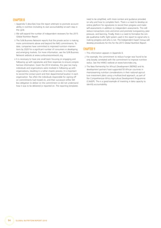 CHAPTER 8
1  Appendix 5 describes how the report attempts to promote account-
ability in nutrition (including its own accountability) at each step in
the cycle.
2  We will expand the number of independent reviewers for the 2015
Global Nutrition Report.
3  The SUN Business Network reports that the private sector is making
more commitments above and beyond the N4G commitments. To
date, companies have committed to improved nutrition interven-
tions by 2020 for a significant number of consumers in developing
and emerging markets. For more information, see the SUN Business
Network website at www.sunbusinessnetwork.org.
4  It is necessary to have one small team focusing on engaging and
following up with signatories and their responses to ensure compre-
hensive information. Given the 2014 timelines, this year too many
individuals and organizations were involved in following up with
organizations, resulting in a rather chaotic process. It is important
to record the contact point and their departmental location in each
organization. Too often the individuals responsible for signing off
on commitments had moved on, and their successors either felt
less obligation to deliver on the commitment or did not understand
how it was to be delivered or reported on. The reporting templates
need to be simplified, with more context and guidance provided
on why and how to complete them. There is a need to develop an
online platform for signatories to record their progress and make
self-assessments in addition to independent assessments. This will
reduce transactions costs and errors and promote transparency, peer
pressure, and learning. Finally, there is a need to formalize the sim-
ple qualitative traffic light system used in this report to signal who is
making progress and who is not. The Independent Expert Group will
develop procedures for this for the 2015 Global Nutrition Report.
CHAPTER 9
1  This information appears in Appendix 6.
2  For example, the commitment to reduce hunger was found to be
only loosely correlated with the commitment to improve nutrition
status. See the HANCI website at www.hancindex.org.
3  The New Partnership for Africa’s Development (NEPAD) and its
development partners have supported 50 African countries in
mainstreaming nutrition considerations in their national agricul-
ture investment plans using a multisectoral approach, as part of
the Comprehensive Africa Agriculture Development Programme
(CAADP). This is a good example of investing in data capacity to
identify accountability.
94  GLOBAL NUTRITION REPORT 2014
 