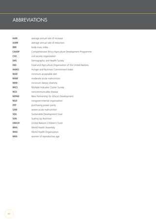 ABBREVIATIONS
AARI		 average annual rate of increase
AARR		 average annual rate of reduction
BMI		 body mass index
CAADP		 Comprehensive Africa Agriculture Development Programme
CSO		 civil society organization
DHS		 Demographic and Health Survey
FAO		 Food and Agriculture Organization of the United Nations
HANCI		 Hunger and Nutrition Commitment Index
MAD		 minimum acceptable diet
MAM		 moderate acute malnutrition
MDD		 minimum dietary diversity
MICS		 Multiple Indicator Cluster Survey
NCD		 noncommunicable disease
NEPAD		 New Partnership for Africa’s Development
NGO		 nongovernmental organization
PPP		 purchasing power parity
SAM		 severe acute malnutrition
SDG		 Sustainable Development Goal
SUN		 Scaling Up Nutrition
UNICEF		 United Nations Children’s Fund
WHA		 World Health Assembly
WHO		 World Health Organization
WRA		 women of reproductive age
xii
 