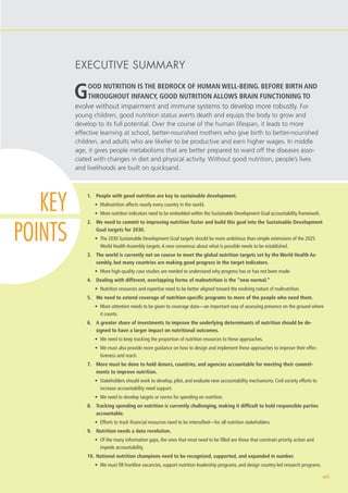 GOOD NUTRITION IS THE BEDROCK OF HUMAN WELL-BEING. BEFORE BIRTH AND
THROUGHOUT INFANCY, GOOD NUTRITION ALLOWS BRAIN FUNCTIONING TO
evolve without impairment and immune systems to develop more robustly. For
young children, good nutrition status averts death and equips the body to grow and
develop to its full potential. Over the course of the human lifespan, it leads to more
effective learning at school, better-nourished mothers who give birth to better-nourished
children, and adults who are likelier to be productive and earn higher wages. In middle
age, it gives people metabolisms that are better prepared to ward off the diseases asso-
ciated with changes in diet and physical activity. Without good nutrition, people’s lives
and livelihoods are built on quicksand.
1.	 People with good nutrition are key to sustainable development.
•	 Malnutrition affects nearly every country in the world.
•	 More nutrition indicators need to be embedded within the Sustainable Development Goal accountability framework.
2.	 We need to commit to improving nutrition faster and build this goal into the Sustainable Development
Goal targets for 2030.
•	 The 2030 Sustainable Development Goal targets should be more ambitious than simple extensions of the 2025
World Health Assembly targets.A new consensus about what is possible needs to be established.
3.	 The world is currently not on course to meet the global nutrition targets set by the World Health As-
sembly, but many countries are making good progress in the target indicators.
•	 More high-quality case studies are needed to understand why progress has or has not been made.
4.	 Dealing with different, overlapping forms of malnutrition is the “new normal.”
•	 Nutrition resources and expertise need to be better aligned toward the evolving nature of malnutrition.
5.	 We need to extend coverage of nutrition-specific programs to more of the people who need them.
•	 More attention needs to be given to coverage data—an important way of assessing presence on the ground where
it counts.
6.	 A greater share of investments to improve the underlying determinants of nutrition should be de-
signed to have a larger impact on nutritional outcomes.
•	 We need to keep tracking the proportion of nutrition resources to these approaches.
•	 We must also provide more guidance on how to design and implement these approaches to improve their effec-
tiveness and reach.
7.	 More must be done to hold donors, countries, and agencies accountable for meeting their commit-
ments to improve nutrition.
•	 Stakeholders should work to develop, pilot, and evaluate new accountability mechanisms. Civil society efforts to
increase accountability need support.
•	 We need to develop targets or norms for spending on nutrition.
8.	 Tracking spending on nutrition is currently challenging, making it difficult to hold responsible parties
accountable.
•	 Efforts to track financial resources need to be intensified—for all nutrition stakeholders.
9.	 Nutrition needs a data revolution.
•	 Of the many information gaps, the ones that most need to be filled are those that constrain priority action and
impede accountability.
10.	National nutrition champions need to be recognized, supported, and expanded in number.
•	 We must fill frontline vacancies, support nutrition leadership programs, and design country-led research programs.
xiii
EXECUTIVE SUMMARY
KEY
POINTS
 