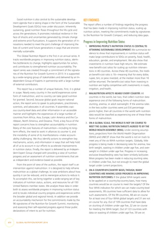 Good nutrition is also central to the sustainable develop-
ment agenda that is taking shape in the form of the Sustainable
Development Goals (SDGs) now under discussion. Inherently
sustaining, good nutrition flows throughout the life cycle and
across the generations. It promotes individual resilience in the
face of shocks and uncertainties generated by climate change
and extreme price fluctuations. It supports the generation of in-
novations needed to meet the joint challenge of improving the
lives of current and future generations in ways that are environ-
mentally sustainable.
This Global Nutrition Report is the first in an annual series. It
tracks worldwide progress in improving nutrition status, identi-
fies bottlenecks to change, highlights opportunities for action,
and contributes to strengthened nutrition accountability. The
report series was created through a commitment of the signato-
ries of the Nutrition for Growth Summit in 2013. It is supported
by a wide-ranging group of stakeholders and delivered by an In-
dependent Group of Experts in partnership with a large number
of external contributors.
This report has a number of unique features. First, it is global
in scope. Nearly every country in the world experiences some
form of malnutrition, and no country can take good nutrition
for granted. Second, because global goals require national
action, the report aims to speak to policymakers, practitioners,
scientists, and advocates in all countries. It assembles copi-
ous country-level data and other information in an accessible
manner and highlights the experiences of a large number of
countries from Africa, Asia, Europe, Latin America and the Ca-
ribbean, North America, and Oceania. Third, a key focus of the
report concerns how to strengthen accountability in nutrition.
Many of the core features of malnutrition—including its long-
term effects, the need to work in alliances to counter it, and
the invisibility of some of its manifestations—make account-
ability challenging. We thus identify actions to strengthen key
mechanisms, actors, and information in ways that will help hold
all of us to account in our efforts to accelerate improvements
in nutrition status. Finally, the report is delivered by an Indepen-
dent Expert Group charged with providing a view of nutrition
progress and an assessment of nutrition commitments that are
as independent and evidence based as possible.
From the point of view of the authors, the report itself is an
intervention against malnutrition: it is designed to help reframe
malnutrition as a global challenge, to raise ambitions about how
quickly it can be reduced, and to reenergize actions to reduce it.
To accomplish this, we bring together a wide-ranging set of key
indicators of nutrition status, actions, and resources for all 193
United Nations member states. We analyze these data in order
both to assess worldwide progress in improving nutrition status
and to locate individual country progress and experiences within
the broader global and regional trends. In addition we provide
an accountability mechanism for the commitments made by the
96 signatories of the Nutrition for Growth Summit, monitoring
and assessing their self-reported progress against those public
declarations of intent to act for nutrition.
KEY FINDINGS
The report offers a number of findings regarding the progress
that has been made in improving nutrition status, scaling up
nutrition action, meeting the commitments made by signatories
to the Nutrition for Growth Compact, and reducing data gaps.
Progress in Improving Nutrition Status
1.	 IMPROVING PEOPLE’S NUTRITION STATUS IS CENTRAL TO
ATTAINING SUSTAINABLE DEVELOPMENT. We summarize ev-
idence to show that improvements in nutrition status will
make large contributions to SDGs on poverty, food, health,
education, gender, and employment. We also show that
investments in nutrition have high returns. We estimate
new benefit-cost ratios for scaling up nutrition interven-
tions in 40 countries. Across these 40 countries, the medi-
an benefit-cost ratio is 16—meaning that for every dollar,
rupee, birr, or peso invested, at the median more than 16
will be returned. The benefit-cost ratios from investing in
nutrition are highly competitive with investments in roads,
irrigation, and health.
2.	 MALNUTRITION AFFECTS NEARLY EVERY COUNTRY. All
countries in the world, bar two, that collect nutrition data
experience one of the following forms of malnutrition:
stunting, anemia, or adult overweight. If the anemia rates
in the two outlier countries were just 0.6 percentage
points higher, then all countries in the world with nutrition
data would be classified as experiencing one of these three
forms of malnutrition.
3.	 ON A GLOBAL SCALE, THE WORLD IS NOT ON COURSE TO
MEET THE GLOBAL NUTRITION TARGETS AGREED TO BY THE
WORLD HEALTH ASSEMBLY (WHA). Under existing assump-
tions, projections from the World Health Organization
(WHO) and UNICEF show that the world is not on track to
meet any of the six WHA nutrition targets. Globally, little
progress is being made in decreasing rates for anemia, low
birth weight, wasting in children under age five, and over-
weight in children under age five. Progress in increasing
exclusive breastfeeding rates has been similarly lackluster.
More progress has been made in reducing stunting rates
in children under five, but not enough to meet the global
target under current projections.
4.	 ON A COUNTRY-BY-COUNTRY BASIS, THOUGH, MANY
COUNTRIES ARE MAKING GOOD PROGRESS IN IMPROVING
NUTRITION OUTCOMES. If the global WHA targets were
to be applied on a country-by-country basis, how many
countries would be on course to meet the targets? Of the
four WHA indicators for which we can make country-level
assessments, 99 countries have sufficient data to allow for
such assessments. Of the 99 countries, 68 are on course
for at least one of four WHA global targets and 31 are not
on course for any. Out of 109 countries that have data
on stunting of children under age five, 22 are on course
for meeting the WHA target. Out of 123 countries with
data on wasting of children under age five, 59 are on
xiv  GLOBAL NUTRITION REPORT 2014
 