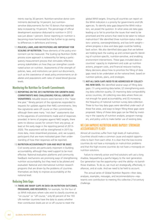 ments rose by 30 percent. Nutrition-sensitive donor com-
mitments declined by 14 percent, but nutrition-
sensitive disbursements for the 10 donors that reported
data increased by 19 percent. The percentage of official
development assistance disbursed to nutrition in 2012
was just above 1 percent. Donor reporting on nutrition is
becoming more harmonized but has further to go owing
to differences in definitions and timing.
11.	POLICIES, LAWS, AND INSTITUTIONS ARE IMPORTANT FOR
SCALING UP NUTRITION. These elements of the policy envi-
ronment can be measured. The Scaling Up Nutrition (SUN)
process score approach is noteworthy for being a partic-
ipatory measurement process that stimulates reflection
among stakeholders on how they can strengthen coordi-
nated action on nutrition. Assessments of the strength of
policies, laws, and institutions can point out disconnects,
such as the coexistence of weak policy environments on di-
abetes and populations with rates of raised blood glucose
levels.
Monitoring the Nutrition for Growth Commitments
12.	REPORTING ON THE 2013 NUTRITION FOR GROWTH (N4G)
COMMITMENTS WAS CHALLENGING FOR ALL GROUPS OF
SIGNATORIES. Valuable lessons were learned in this “base-
line year.” Ninety percent of the signatories responded to
requests for updates against their N4G commitments. Very
few signatories were off course on their commitments,
although there were many “not clear” assessments due
to the vagueness of commitments made and of responses
provided. In terms of progress against N4G targets, there
were no obvious causes for concern from any group, at
least at this early stage in the reporting period of 2013–
2020. The assessment will be strengthened in 2015 by
more data, more streamlined processes, and, we suspect,
participants that are more motivated given their under-
standing of how their responses will be reported.
13.	NUTRITION ACCOUNTABILITY CAN AND MUST BE BUILT.
Civil society actors are particularly important in building
accountability, although they need support to be most
effective. National evaluation platforms and community
feedback mechanisms are promising ways of strengthening
nutrition accountability, but they need to be piloted and
evaluated. National and international nutrition research
programs that are driven by the problems of countries
themselves are likely to improve accountability at the
national level.
Reducing Data Gaps
14.	THERE ARE MANY GAPS IN DATA ON NUTRITION OUTCOMES,
PROGRAMS, AND RESOURCES. For example, for the four of
six WHA indicators where rules exist to classify countries as
“on course” or “off course,” only 60 percent of the 193
UN member countries have the data to assess whether
their contribution levels are on or off course to meet the
global WHA targets. Ensuring all countries can report on
the WHA indicators is a priority for governments and UN
agencies. To identify data gaps beyond the WHA indica-
tors, we posed the question: In what areas are data gaps
leading us to fail to prioritize the issues that need to be
prioritized and the actions that need to be taken to reduce
malnutrition? We identified three nutrition-status indica-
tors—anemia, overweight/obesity, and low birth weight—
where progress is slow and data gaps could be holding
back action. We also identified data gaps that we believe
are holding back the scaling up and context-specific blend-
ing of nutrition-specific, nutrition-sensitive, and enabling
environment interventions. These gaps included data on
countries’ capacity to implement and scale up nutrition
actions, program costs, and financial resource tracking.
Many decisions about how to prioritize the filling of data
gaps need to be undertaken at the national level, based on
nutrition policies, plans, and strategies.
15.	NOT ALL DATA GAPS NEED TO BE ADDRESSED BY COLLECT-
ING NEW DATA. We identified several ways of filling data
gaps: (1) using existing data better, (2) strengthening exist-
ing data collection quality, (3) improving data comparability
across countries, (4) collecting new data where there are
not enough for good accountability, and (5) increasing
the frequency of national nutrition survey data collection.
Three to four key data gaps were identified under each of
these five areas, and ways to begin filling these gaps were
proposed. Many of these data gaps can be filled by invest-
ing in the capacity of nutrition analysts, program manag-
ers, and policy units to make better use of existing data.
WE CAN IMPROVE NUTRITION MORE RAPIDLY: STRONGER
ACCOUNTABILITY IS KEY
Almost all countries suffer from high levels of malnutrition.
Countries should make a common cause and exploit opportu-
nities to learn from each other. It is clear that the low-income
countries do not have a monopoly on malnutrition problems
and that the high-income countries do not have a monopoly on
nutrition solutions.
Failure to intensify action and find solutions will cast a long
shadow, bequeathing a painful legacy to the next generation.
Our generation has the opportunity—and the ability—to banish
those shadows. To do so, we must act strategically, effectively, in
alliances, and at scale. And we need to be held to account.
The annual series of Global Nutrition Reports—their data,
analyses, examples, messages, and recommendations—rep-
resents one contribution to meeting this collective 21st-century
challenge.
xvi  GLOBAL NUTRITION REPORT 2014
 